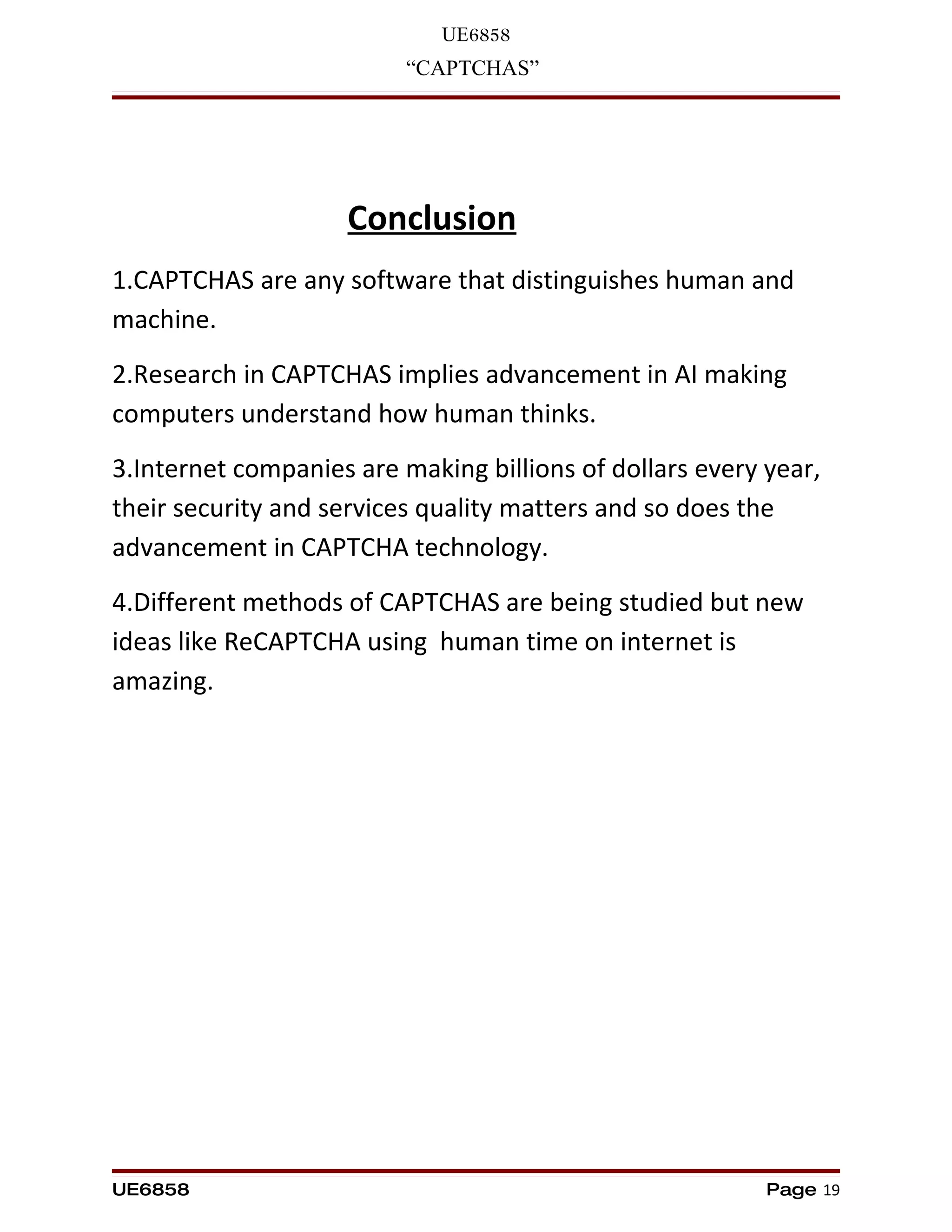 UE6858
                          “CAPTCHAS”




                    Conclusion
1.CAPTCHAS are any software that distinguishes human and
machine.
2.Research in CAPTCHAS implies advancement in AI making
computers understand how human thinks.
3.Internet companies are making billions of dollars every year,
their security and services quality matters and so does the
advancement in CAPTCHA technology.
4.Different methods of CAPTCHAS are being studied but new
ideas like ReCAPTCHA using human time on internet is
amazing.




UE6858                                                    Page 19
 