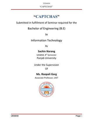 UE6858
                        “CAPTCHAS”



                  “CAPTCHAS”
    Submitted in fulfillment of Seminar required for the

             Bachelor of Engineering (B.E)
                              In
                Information Technology
                              By

                      Sachin Narang
                     UE6858, 8th Semester
                     Panjab University

                   Under the Supervision
                            Of

                     Ms. Roopali Garg
                   Associate Professor, UIET




UE6858                                                 Page 1
 