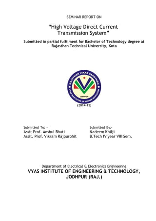 SEMINAR REPORT ON
“High Voltage Direct Current
Transmission System”
Submitted in partial fulfilment for Bachelor of Technology degree at
Rajasthan Technical University, Kota
(2014-15)
Submitted To: - Submitted By:-
Assit Prof. Anshul Bhati Nadeem Khilji
Assit. Prof. Vikram Rajpurohit B.Tech IV year VIII Sem.
Department of Electrical & Electronics Engineering
VYAS INSTITUTE OF ENGINEERING & TECHNOLOGY,
JODHPUR (RAJ.)
 
