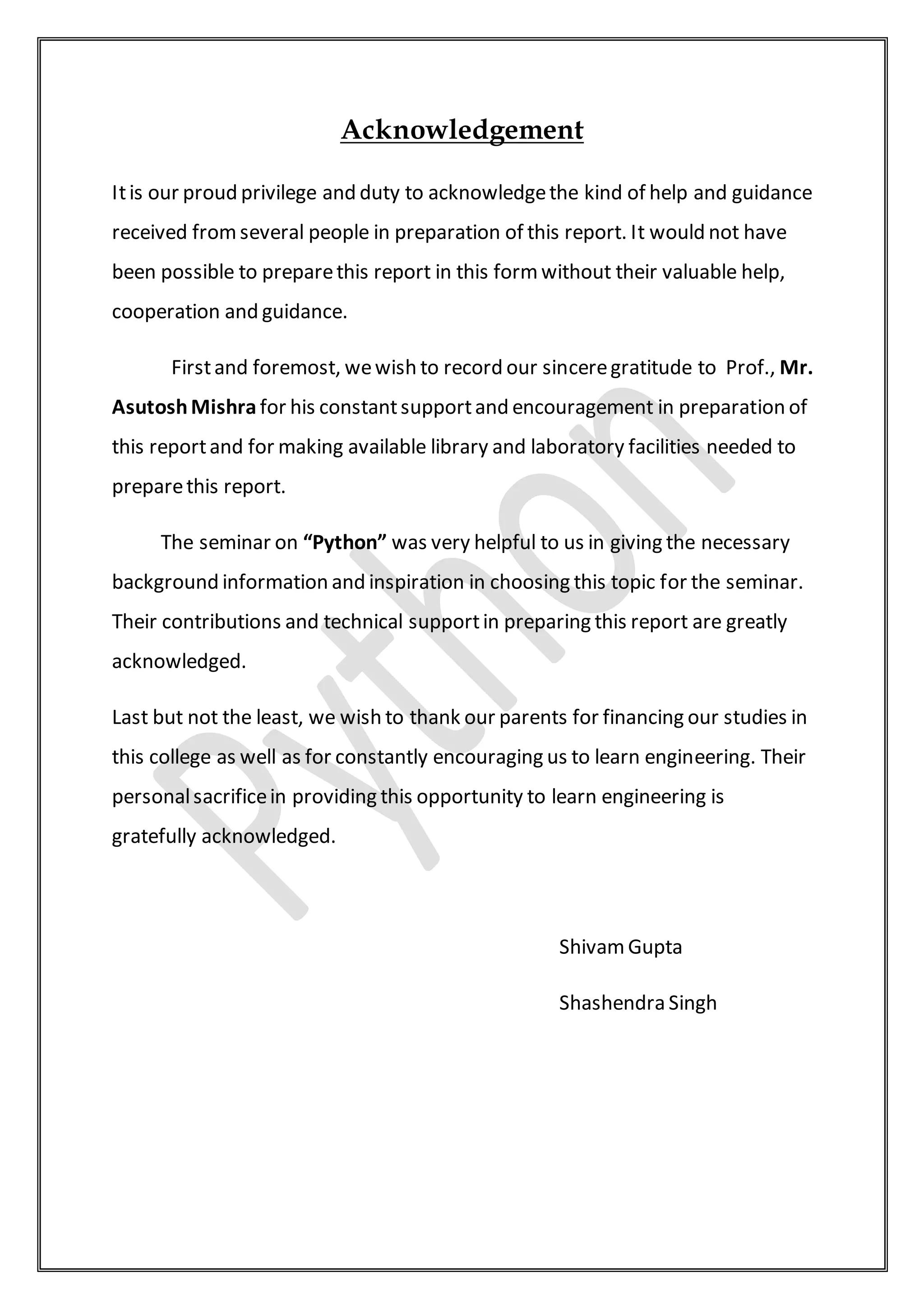 Acknowledgement
Itis our proud privilege and duty to acknowledgethe kind of help and guidance
received fromseveral people in preparation of this report. It would not have
been possible to preparethis report in this formwithout their valuable help,
cooperation and guidance.
Firstand foremost, wewish to record our sinceregratitude to Prof., Mr.
AsutoshMishra for his constantsupportand encouragement in preparation of
this reportand for making available library and laboratory facilities needed to
preparethis report.
The seminar on “Python” was very helpful to us in giving the necessary
background information and inspiration in choosing this topic for the seminar.
Their contributions and technical supportin preparing this report are greatly
acknowledged.
Last but not the least, we wish to thank our parents for financing our studies in
this college as well as for constantly encouraging us to learn engineering. Their
personalsacrificein providing this opportunity to learn engineering is
gratefully acknowledged.
ShivamGupta
Shashendra Singh
 