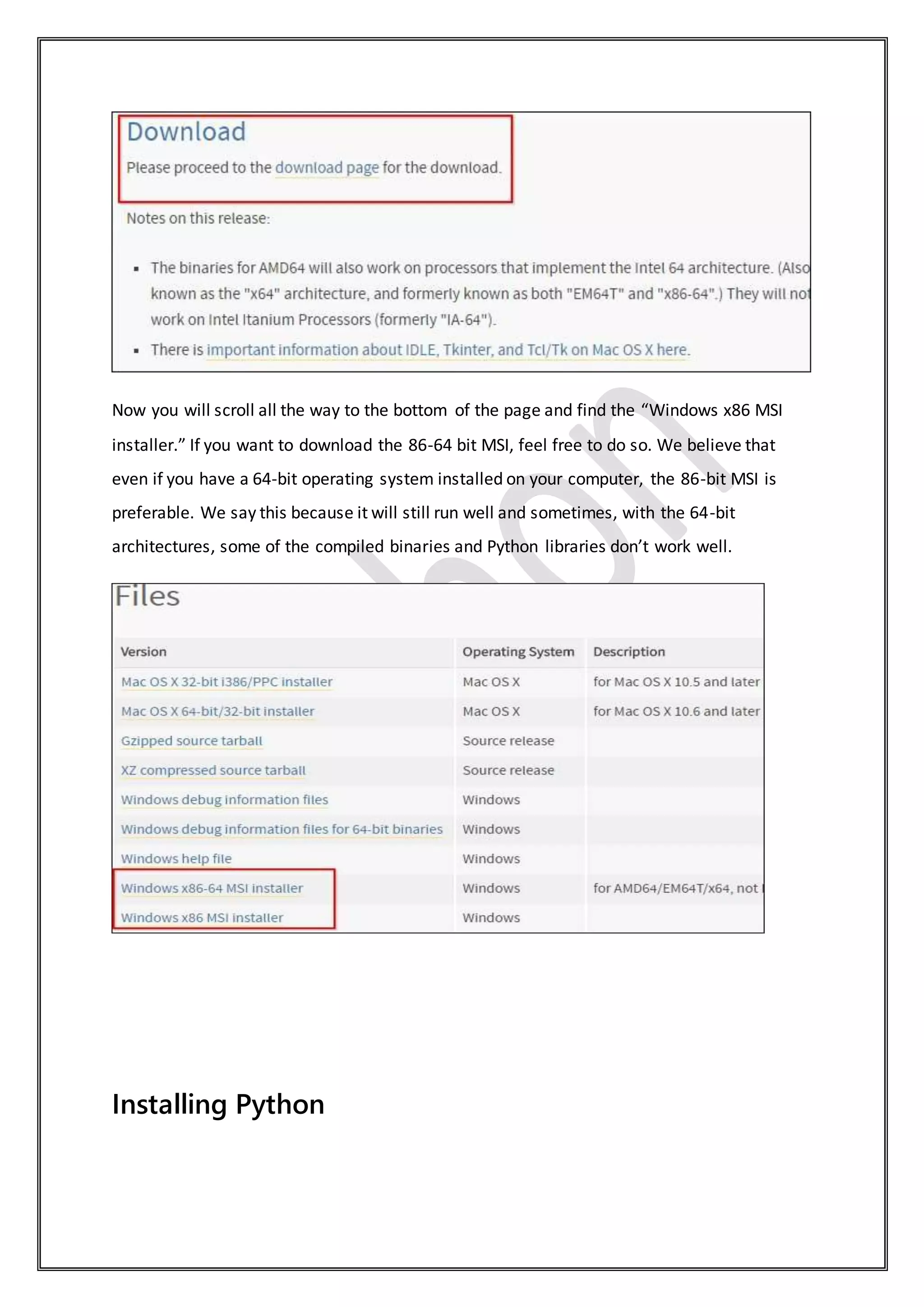 Now you will scroll all the way to the bottom of the page and find the “Windows x86 MSI
installer.” If you want to download the 86-64 bit MSI, feel free to do so. We believe that
even if you have a 64-bit operating system installed on your computer, the 86-bit MSI is
preferable. We say this because it will still run well and sometimes, with the 64-bit
architectures, some of the compiled binaries and Python libraries don’t work well.
Installing Python
 