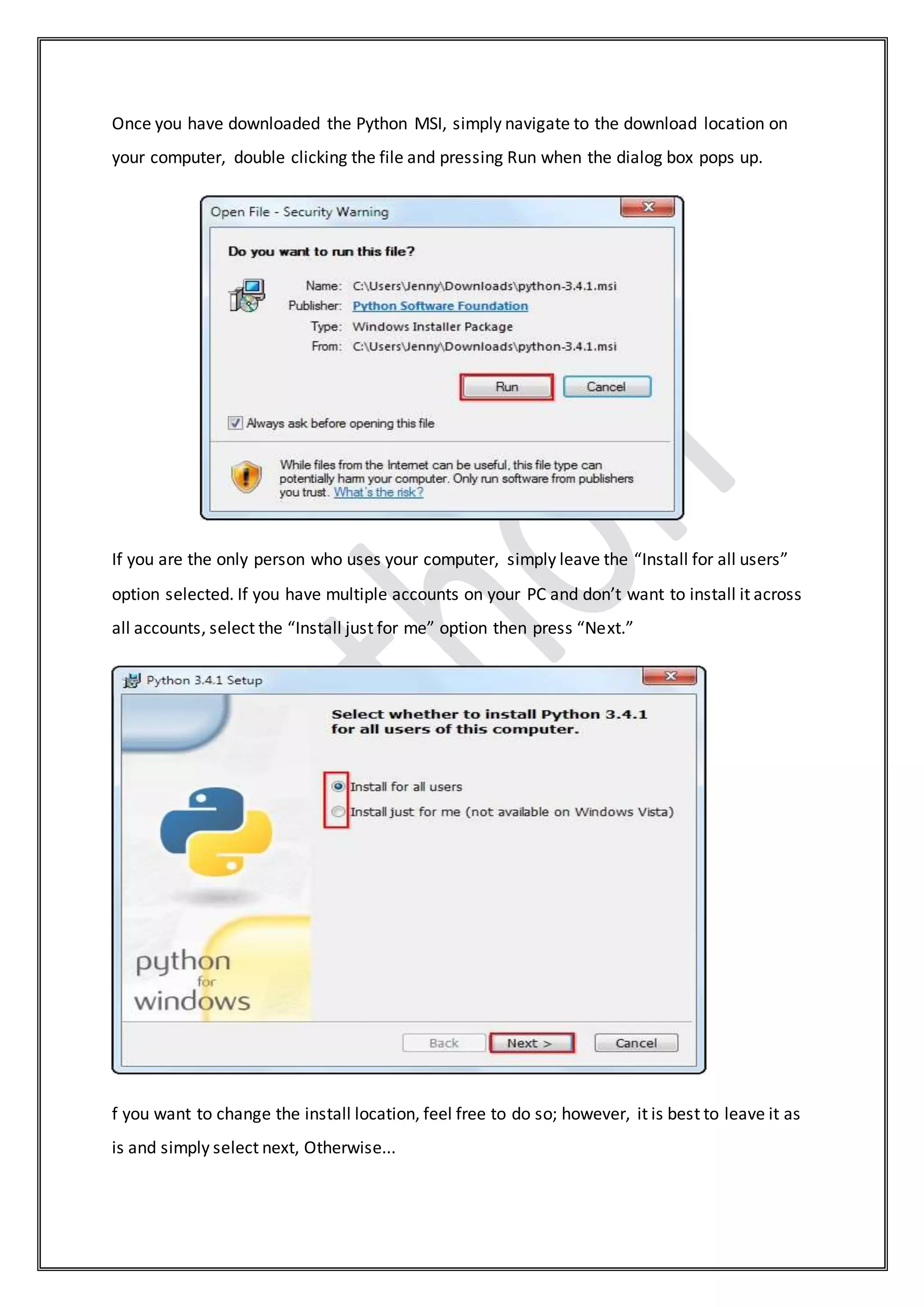Once you have downloaded the Python MSI, simply navigate to the download location on
your computer, double clicking the file and pressing Run when the dialog box pops up.
If you are the only person who uses your computer, simply leave the “Install for all users”
option selected. If you have multiple accounts on your PC and don’t want to install it across
all accounts, select the “Install just for me” option then press “Next.”
f you want to change the install location, feel free to do so; however, it is best to leave it as
is and simply select next, Otherwise...
 