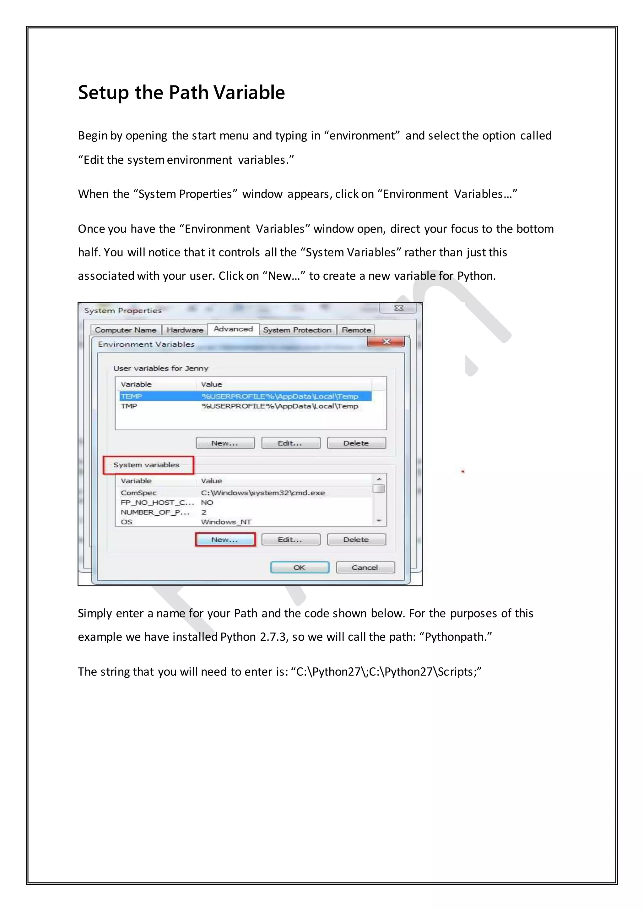 Setup the Path Variable
Begin by opening the start menu and typing in “environment” and select the option called
“Edit the systemenvironment variables.”
When the “System Properties” window appears, click on “Environment Variables…”
Once you have the “Environment Variables” window open, direct your focus to the bottom
half. You will notice that it controls all the “System Variables” rather than just this
associated with your user. Click on “New…” to create a new variable for Python.
Simply enter a name for your Path and the code shown below. For the purposes of this
example we have installed Python 2.7.3, so we will call the path: “Pythonpath.”
The string that you will need to enter is: “C:Python27;C:Python27Scripts;”
 