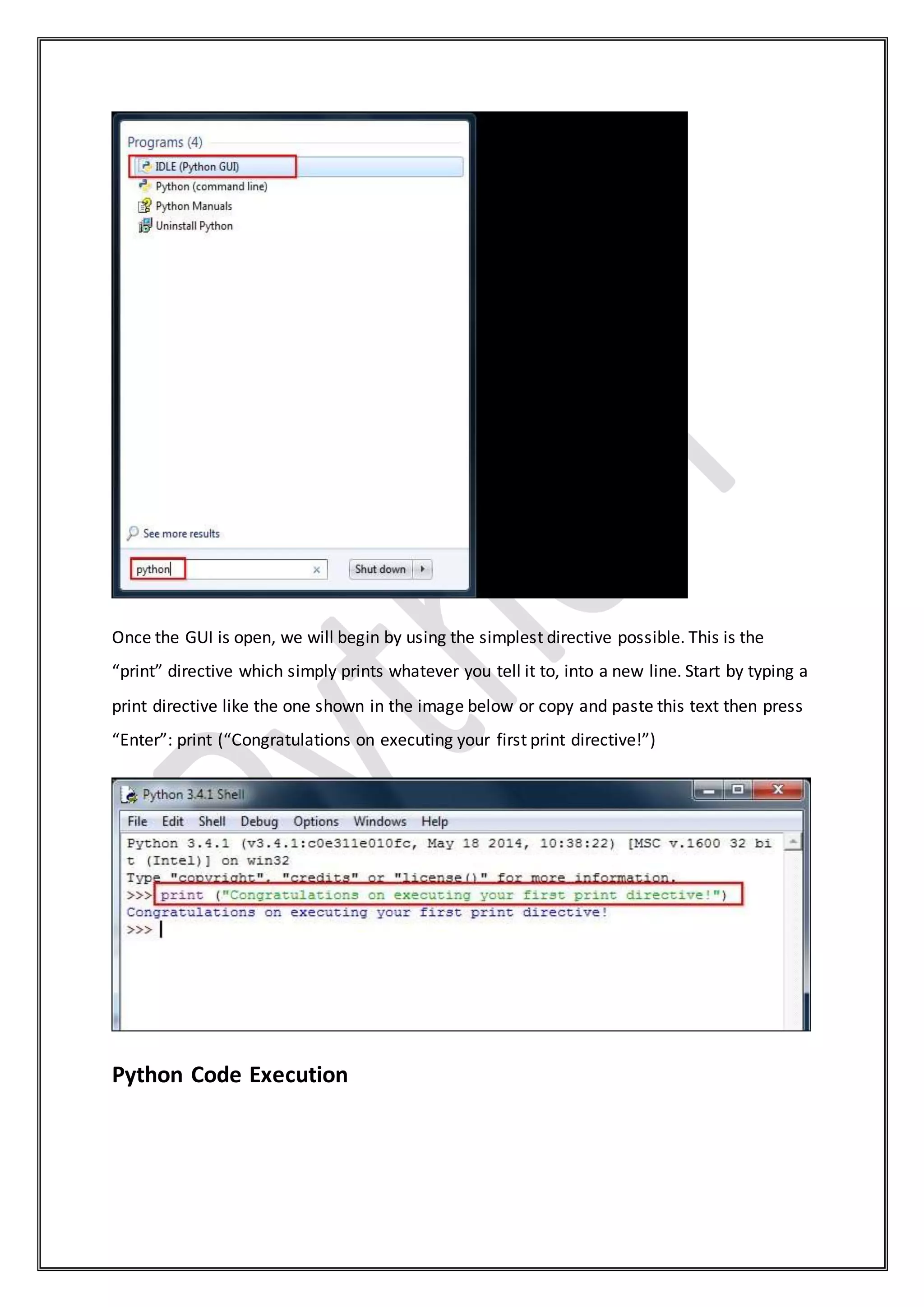 Once the GUI is open, we will begin by using the simplest directive possible. This is the
“print” directive which simply prints whatever you tell it to, into a new line. Start by typing a
print directive like the one shown in the image below or copy and paste this text then press
“Enter”: print (“Congratulations on executing your first print directive!”)
Python Code Execution
 