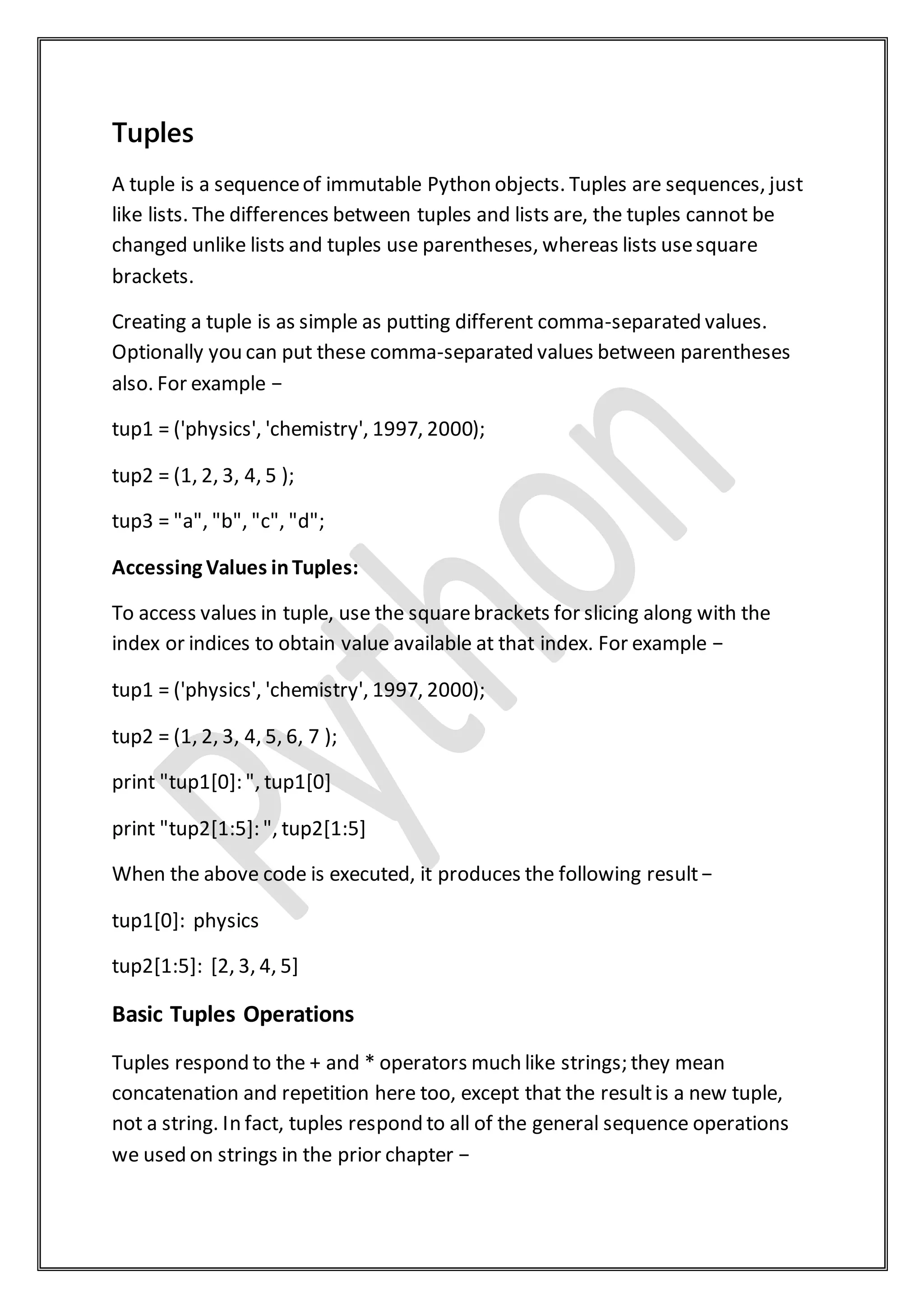 Tuples
A tuple is a sequenceof immutable Python objects. Tuples are sequences, just
like lists. The differences between tuples and lists are, the tuples cannot be
changed unlike lists and tuples use parentheses, whereas lists usesquare
brackets.
Creating a tuple is as simple as putting different comma-separated values.
Optionally you can put these comma-separated values between parentheses
also. For example −
tup1 = ('physics', 'chemistry', 1997, 2000);
tup2 = (1, 2, 3, 4, 5 );
tup3 = "a", "b", "c", "d";
Accessing Values inTuples:
To access values in tuple, use the squarebrackets for slicing along with the
index or indices to obtain value available at that index. For example −
tup1 = ('physics', 'chemistry', 1997, 2000);
tup2 = (1, 2, 3, 4, 5, 6, 7 );
print "tup1[0]: ", tup1[0]
print "tup2[1:5]: ", tup2[1:5]
When the above code is executed, it produces the following result−
tup1[0]: physics
tup2[1:5]: [2, 3, 4, 5]
Basic Tuples Operations
Tuples respond to the + and * operators much like strings; they mean
concatenation and repetition here too, except that the resultis a new tuple,
not a string. In fact, tuples respond to all of the general sequence operations
we used on strings in the prior chapter −
 