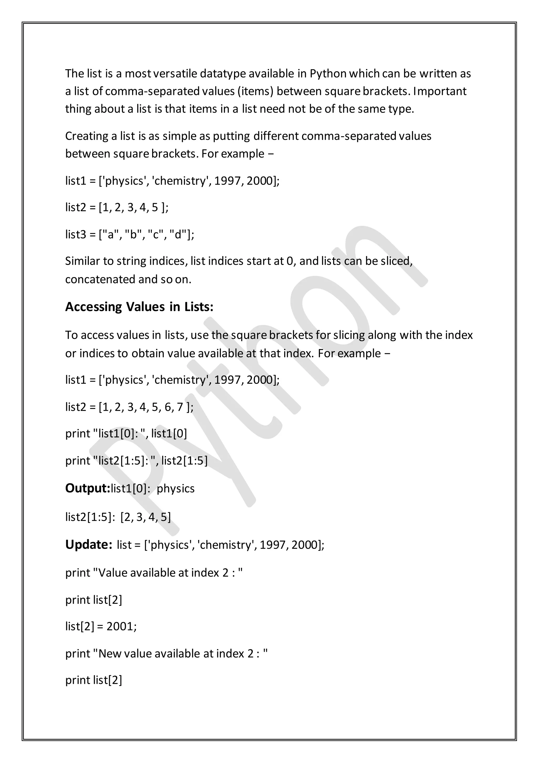 The list is a mostversatile datatype available in Python which can be written as
a list of comma-separated values (items) between squarebrackets. Important
thing about a list is that items in a list need not be of the same type.
Creating a list is as simple as putting different comma-separated values
between squarebrackets. For example −
list1 = ['physics', 'chemistry', 1997, 2000];
list2 = [1, 2, 3, 4, 5 ];
list3 = ["a", "b", "c", "d"];
Similar to string indices, list indices start at 0, and lists can be sliced,
concatenated and so on.
Accessing Values in Lists:
To access values in lists, use the squarebrackets for slicing along with the index
or indices to obtain value available at that index. For example −
list1 = ['physics', 'chemistry', 1997, 2000];
list2 = [1, 2, 3, 4, 5, 6, 7 ];
print "list1[0]: ", list1[0]
print "list2[1:5]: ", list2[1:5]
Output:list1[0]: physics
list2[1:5]: [2, 3, 4, 5]
Update: list = ['physics', 'chemistry', 1997, 2000];
print "Value available at index 2 : "
print list[2]
list[2] = 2001;
print "New value available at index 2 : "
print list[2]
 