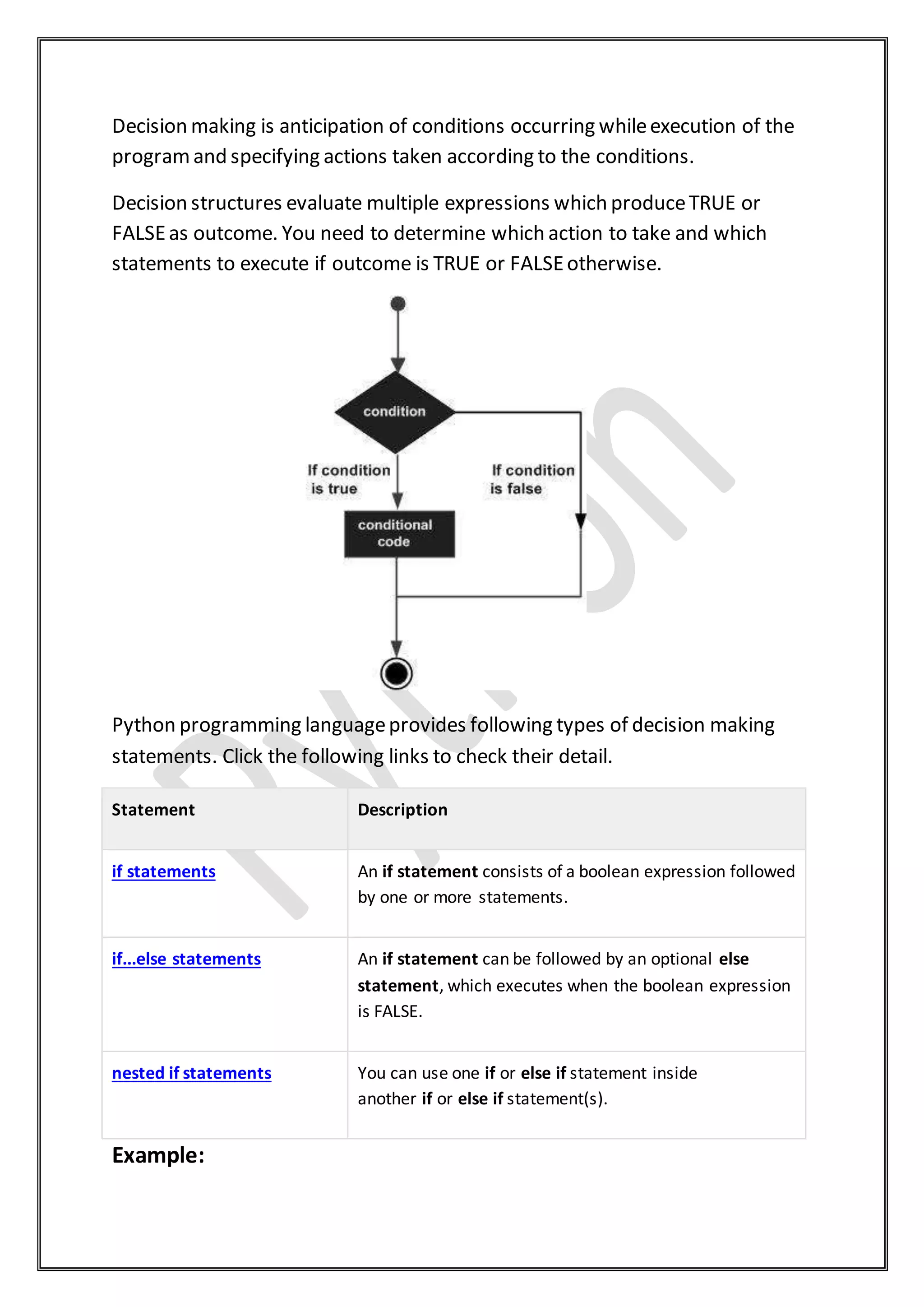Decision making is anticipation of conditions occurring whileexecution of the
programand specifying actions taken according to the conditions.
Decision structures evaluate multiple expressions which produceTRUE or
FALSEas outcome. You need to determine which action to take and which
statements to execute if outcome is TRUE or FALSEotherwise.
Python programming languageprovides following types of decision making
statements. Click the following links to check their detail.
Statement Description
if statements An if statement consists of a boolean expression followed
by one or more statements.
if...else statements An if statement can be followed by an optional else
statement, which executes when the boolean expression
is FALSE.
nested if statements You can use one if or else if statement inside
another if or else if statement(s).
Example:
 