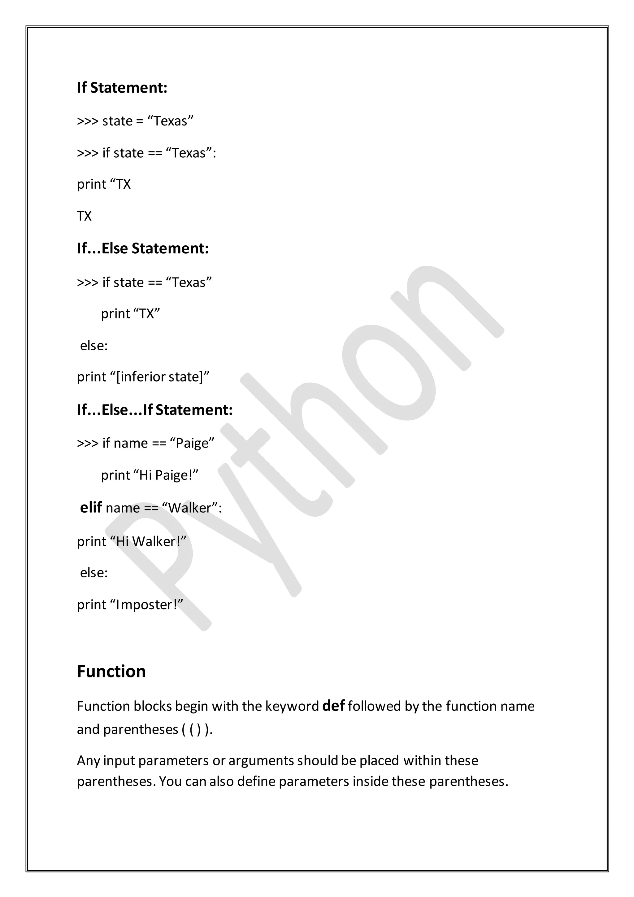 If Statement:
>>> state = “Texas”
>>> if state == “Texas”:
print “TX
TX
If...Else Statement:
>>> if state == “Texas”
print“TX”
else:
print “[inferior state]”
If...Else...If Statement:
>>> if name == “Paige”
print“Hi Paige!”
elif name == “Walker”:
print “Hi Walker!”
else:
print “Imposter!”
Function
Function blocks begin with the keyword def followed by the function name
and parentheses ( ( ) ).
Any input parameters or arguments should be placed within these
parentheses. You can also define parameters inside these parentheses.
 