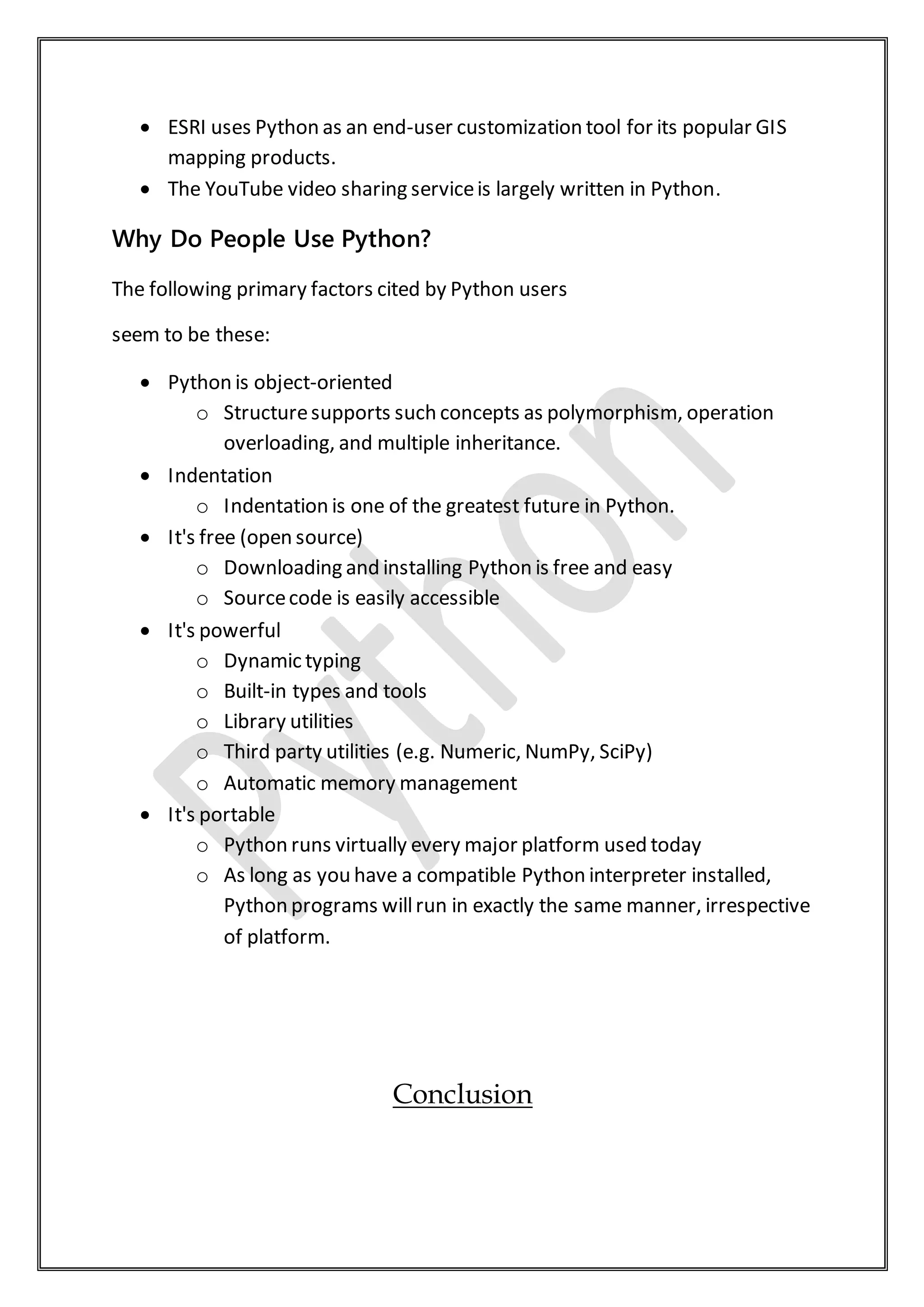  ESRI uses Python as an end-user customization tool for its popular GIS
mapping products.
 The YouTube video sharing serviceis largely written in Python.
Why Do People Use Python?
The following primary factors cited by Python users
seem to be these:
 Python is object-oriented
o Structuresupports such concepts as polymorphism, operation
overloading, and multiple inheritance.
 Indentation
o Indentation is one of the greatest future in Python.
 It's free (open source)
o Downloading and installing Python is free and easy
o Sourcecode is easily accessible
 It's powerful
o Dynamic typing
o Built-in types and tools
o Library utilities
o Third party utilities (e.g. Numeric, NumPy, SciPy)
o Automatic memory management
 It's portable
o Python runs virtually every major platform used today
o As long as you have a compatible Python interpreter installed,
Python programs willrun in exactly the same manner, irrespective
of platform.
Conclusion
 