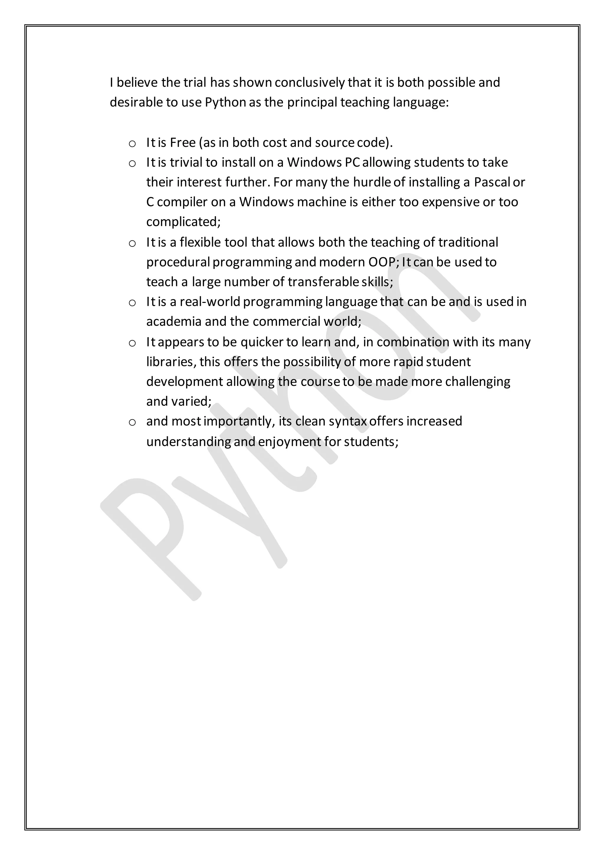 I believe the trial has shown conclusively that it is both possible and
desirable to use Python as the principal teaching language:
o Itis Free (as in both cost and sourcecode).
o Itis trivial to install on a Windows PCallowing students to take
their interest further. For many the hurdleof installing a Pascalor
C compiler on a Windows machine is either too expensive or too
complicated;
o Itis a flexible tool that allows both the teaching of traditional
proceduralprogramming and modern OOP; Itcan be used to
teach a large number of transferableskills;
o Itis a real-world programming languagethat can be and is used in
academia and the commercial world;
o Itappears to be quicker to learn and, in combination with its many
libraries, this offers the possibility of more rapid student
development allowing the courseto be made more challenging
and varied;
o and mostimportantly, its clean syntaxoffers increased
understanding and enjoyment for students;
 