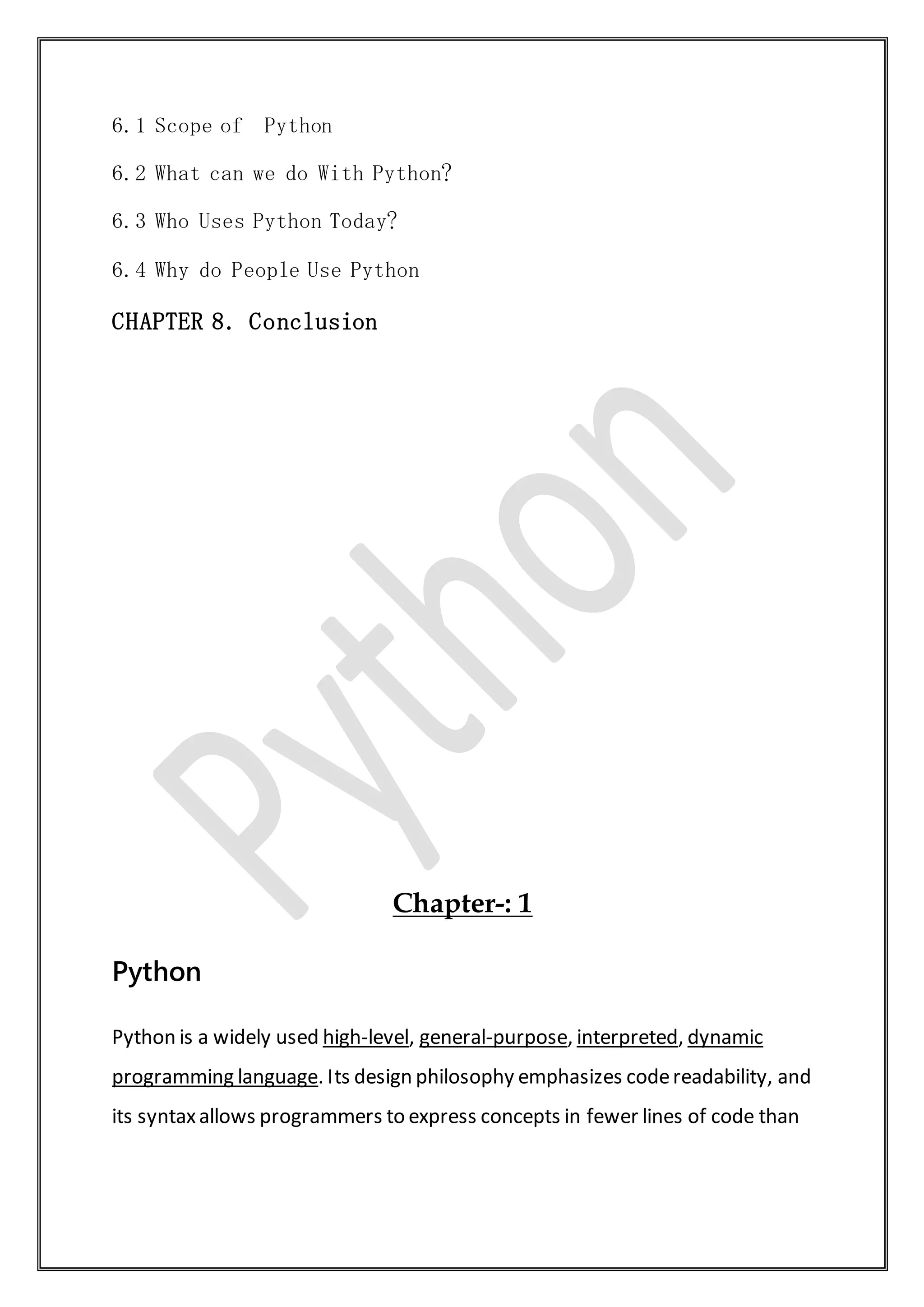 6.1 Scope of Python
6.2 What can we do With Python?
6.3 Who Uses Python Today?
6.4 Why do People Use Python
CHAPTER 8. Conclusion
Chapter-: 1
Python
Python is a widely used high-level, general-purpose, interpreted, dynamic
programming language. Its design philosophy emphasizes codereadability, and
its syntaxallows programmers to express concepts in fewer lines of code than
 