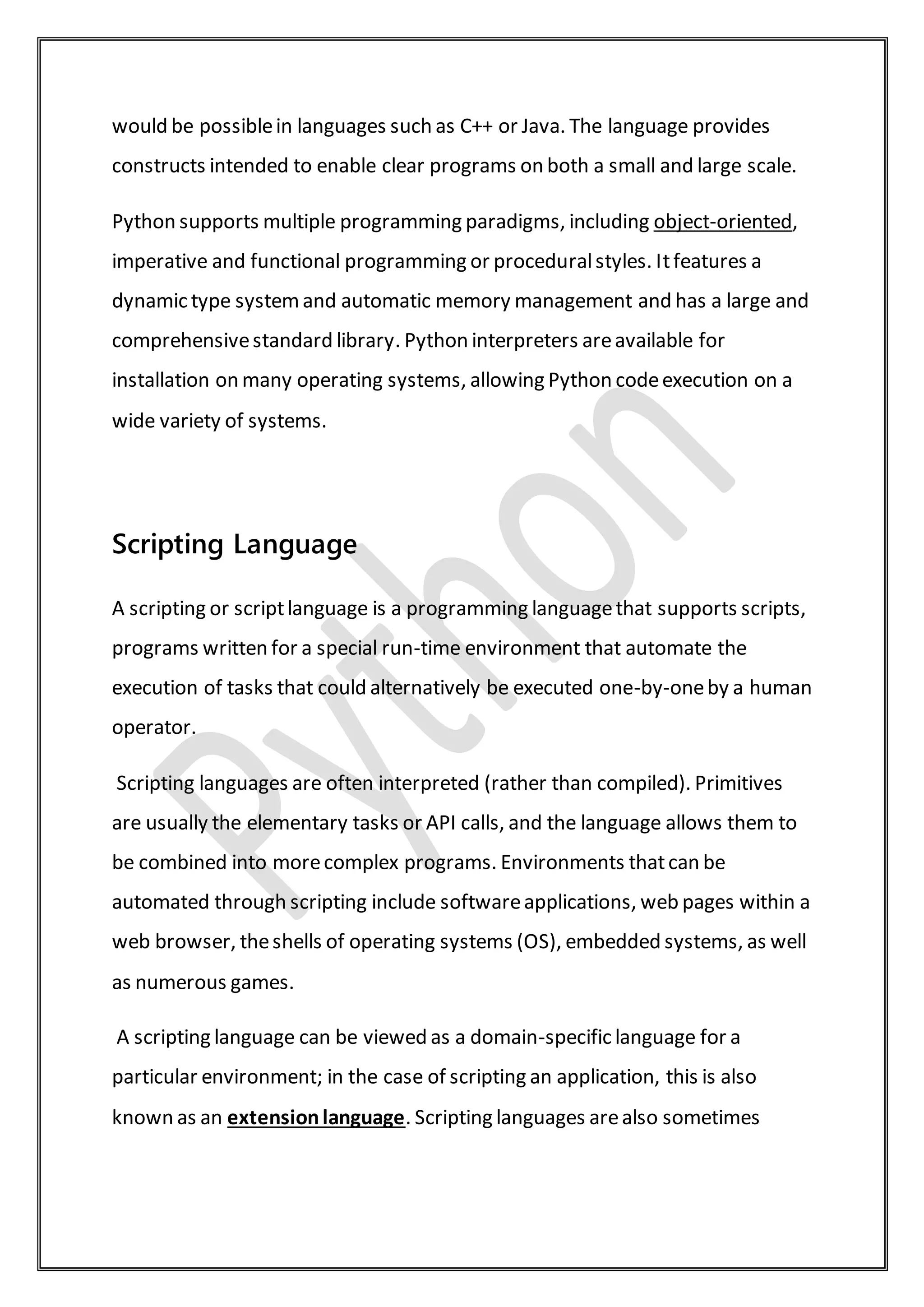 would be possiblein languages such as C++ or Java. The language provides
constructs intended to enable clear programs on both a small and large scale.
Python supports multiple programming paradigms, including object-oriented,
imperative and functional programming or proceduralstyles. Itfeatures a
dynamic type systemand automatic memory management and has a large and
comprehensivestandard library. Python interpreters areavailable for
installation on many operating systems, allowing Python codeexecution on a
wide variety of systems.
Scripting Language
A scripting or scriptlanguage is a programming languagethat supports scripts,
programs written for a special run-time environment that automate the
execution of tasks that could alternatively be executed one-by-oneby a human
operator.
Scripting languages are often interpreted (rather than compiled). Primitives
are usually the elementary tasks or API calls, and the language allows them to
be combined into morecomplex programs. Environments thatcan be
automated through scripting include softwareapplications, web pages within a
web browser, theshells of operating systems (OS), embedded systems, as well
as numerous games.
A scripting language can be viewed as a domain-specific language for a
particular environment; in the case of scripting an application, this is also
known as an extensionlanguage. Scripting languages arealso sometimes
 