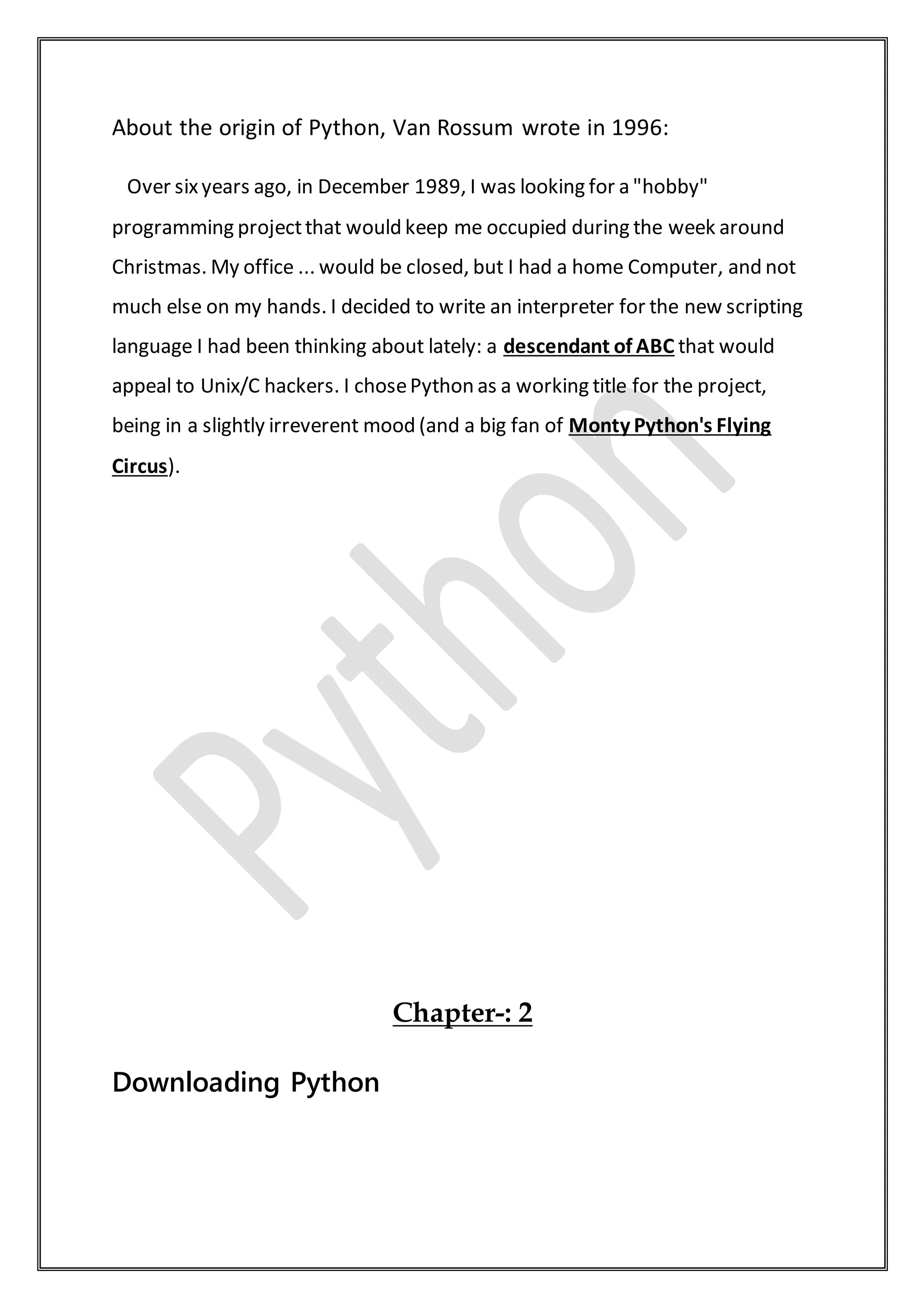 About the origin of Python, Van Rossum wrote in 1996:
Over sixyears ago, in December 1989, I was looking for a "hobby"
programming projectthat would keep me occupied during the week around
Christmas. My office ... would be closed, but I had a home Computer, and not
much else on my hands. I decided to write an interpreter for the new scripting
language I had been thinking about lately: a descendant of ABC that would
appeal to Unix/C hackers. I chosePython as a working title for the project,
being in a slightly irreverent mood (and a big fan of Monty Python's Flying
Circus).
Chapter-: 2
Downloading Python
 