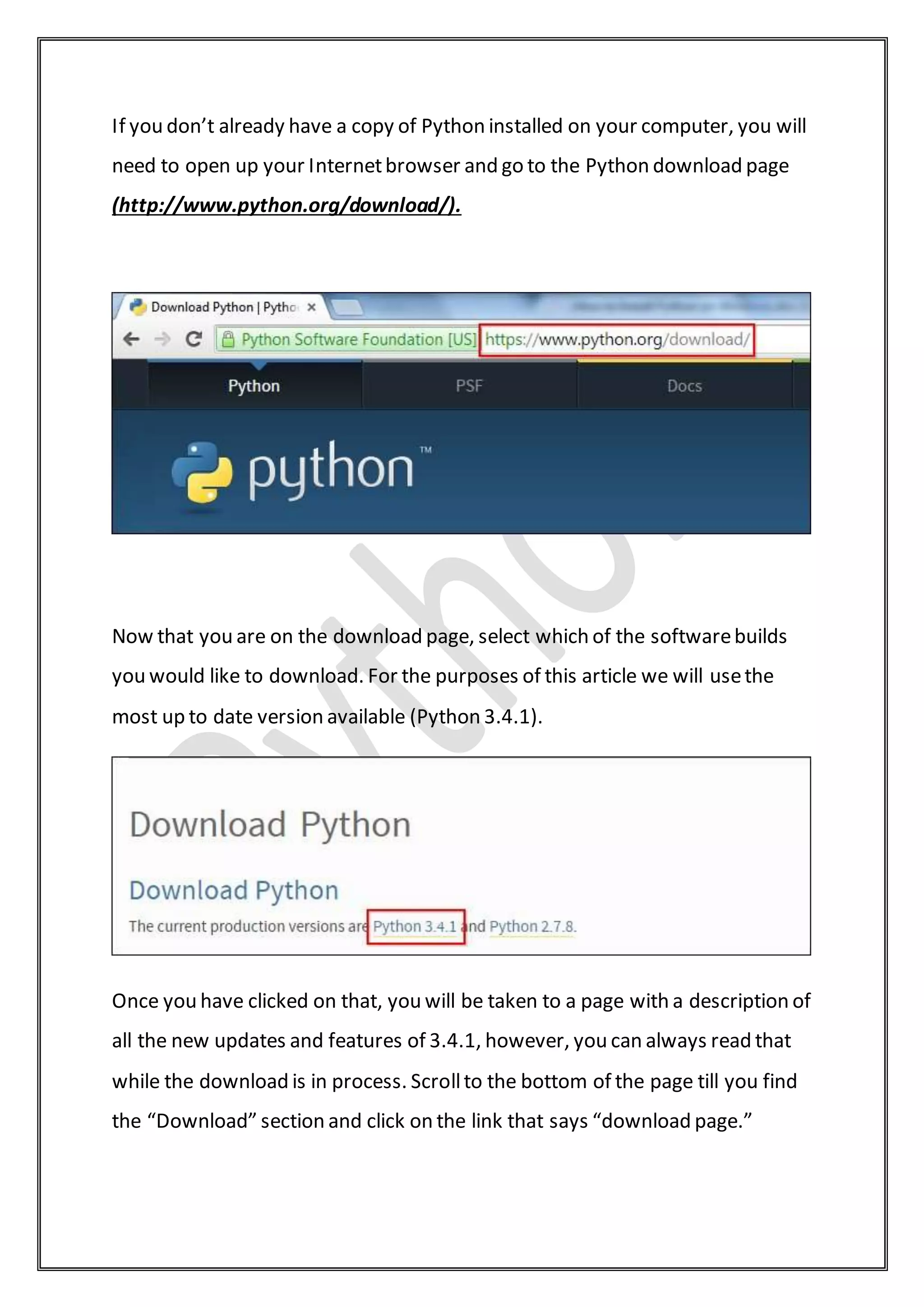 If you don’t already have a copy of Python installed on your computer, you will
need to open up your Internetbrowser and go to the Python download page
(http://www.python.org/download/).
Now that you are on the download page, select which of the softwarebuilds
you would like to download. For the purposes of this article we will usethe
most up to date version available (Python 3.4.1).
Once you have clicked on that, you will be taken to a page with a description of
all the new updates and features of 3.4.1, however, you can always read that
while the download is in process. Scrollto the bottom of the page till you find
the “Download” section and click on the link that says “download page.”
 