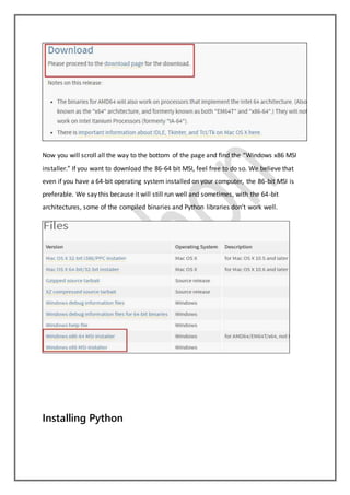 Now you will scroll all the way to the bottom of the page and find the “Windows x86 MSI
installer.” If you want to download the 86-64 bit MSI, feel free to do so. We believe that
even if you have a 64-bit operating system installed on your computer, the 86-bit MSI is
preferable. We say this because it will still run well and sometimes, with the 64-bit
architectures, some of the compiled binaries and Python libraries don’t work well.
Installing Python
 