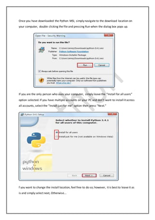 Once you have downloaded the Python MSI, simply navigate to the download location on
your computer, double clicking the file and pressing Run when the dialog box pops up.
If you are the only person who uses your computer, simply leave the “Install for all users”
option selected. If you have multiple accounts on your PC and don’t want to install it across
all accounts, select the “Install just for me” option then press “Next.”
f you want to change the install location, feel free to do so; however, it is best to leave it as
is and simply select next, Otherwise...
 