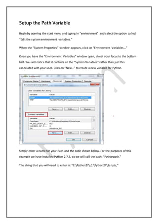 Setup the Path Variable
Begin by opening the start menu and typing in “environment” and select the option called
“Edit the systemenvironment variables.”
When the “System Properties” window appears, click on “Environment Variables…”
Once you have the “Environment Variables” window open, direct your focus to the bottom
half. You will notice that it controls all the “System Variables” rather than just this
associated with your user. Click on “New…” to create a new variable for Python.
Simply enter a name for your Path and the code shown below. For the purposes of this
example we have installed Python 2.7.3, so we will call the path: “Pythonpath.”
The string that you will need to enter is: “C:Python27;C:Python27Scripts;”
 