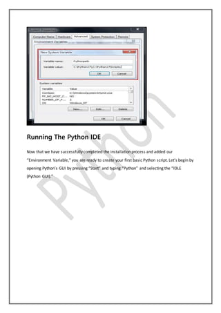 Running The Python IDE
Now that we have successfully completed the installation process and added our
“Environment Variable,” you are ready to create your first basic Python script. Let’s begin by
opening Python’s GUI by pressing “Start” and typing “Python” and selecting the “IDLE
(Python GUI).”
 
