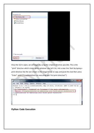 Once the GUI is open, we will begin by using the simplest directive possible. This is the
“print” directive which simply prints whatever you tell it to, into a new line. Start by typing a
print directive like the one shown in the image below or copy and paste this text then press
“Enter”: print (“Congratulations on executing your first print directive!”)
Python Code Execution
 