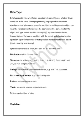 Data Type
Data types determine whether an object can do something, or whether it just
would not make sense. Other programming languages often determine
whether an operation makes sensefor an object by making surethe object can
never be stored somewherewherethe operation will be performed on the
object (this type systemis called static typing). Python does not do that.
Instead it stores the type of an object with the object, and checks when the
operation is performed whether that operation makes sensefor that object
(this is called dynamic typing).
Python has many native data types. Here are the important ones:
Booleans are either True or False.
Numbers can be integers (1 and 2), floats (1.1 and 1.2), fractions (1/2 and
2/3), or even complex numbers.
Strings are sequences of Unicode characters, e.g. an HTML document.
Bytes and byte arrays, e.g. a JPEG image file.
Lists are ordered sequences of values.
Tuples are ordered, immutable sequences of values.
Sets are unordered bags of values.
Variable
 