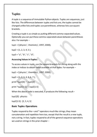 Tuples
A tuple is a sequenceof immutable Python objects. Tuples are sequences, just
like lists. The differences between tuples and lists are, the tuples cannot be
changed unlike lists and tuples use parentheses, whereas lists usesquare
brackets.
Creating a tuple is as simple as putting different comma-separated values.
Optionally you can put these comma-separated values between parentheses
also. For example −
tup1 = ('physics', 'chemistry', 1997, 2000);
tup2 = (1, 2, 3, 4, 5 );
tup3 = "a", "b", "c", "d";
Accessing Values inTuples:
To access values in tuple, use the squarebrackets for slicing along with the
index or indices to obtain value available at that index. For example −
tup1 = ('physics', 'chemistry', 1997, 2000);
tup2 = (1, 2, 3, 4, 5, 6, 7 );
print "tup1[0]: ", tup1[0]
print "tup2[1:5]: ", tup2[1:5]
When the above code is executed, it produces the following result−
tup1[0]: physics
tup2[1:5]: [2, 3, 4, 5]
Basic Tuples Operations
Tuples respond to the + and * operators much like strings; they mean
concatenation and repetition here too, except that the resultis a new tuple,
not a string. In fact, tuples respond to all of the general sequence operations
we used on strings in the prior chapter −
 