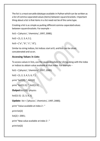 The list is a mostversatile datatype available in Python which can be written as
a list of comma-separated values (items) between squarebrackets. Important
thing about a list is that items in a list need not be of the same type.
Creating a list is as simple as putting different comma-separated values
between squarebrackets. For example −
list1 = ['physics', 'chemistry', 1997, 2000];
list2 = [1, 2, 3, 4, 5 ];
list3 = ["a", "b", "c", "d"];
Similar to string indices, list indices start at 0, and lists can be sliced,
concatenated and so on.
Accessing Values in Lists:
To access values in lists, use the squarebrackets for slicing along with the index
or indices to obtain value available at that index. For example −
list1 = ['physics', 'chemistry', 1997, 2000];
list2 = [1, 2, 3, 4, 5, 6, 7 ];
print "list1[0]: ", list1[0]
print "list2[1:5]: ", list2[1:5]
Output:list1[0]: physics
list2[1:5]: [2, 3, 4, 5]
Update: list = ['physics', 'chemistry', 1997, 2000];
print "Value available at index 2 : "
print list[2]
list[2] = 2001;
print "New value available at index 2 : "
print list[2]
 