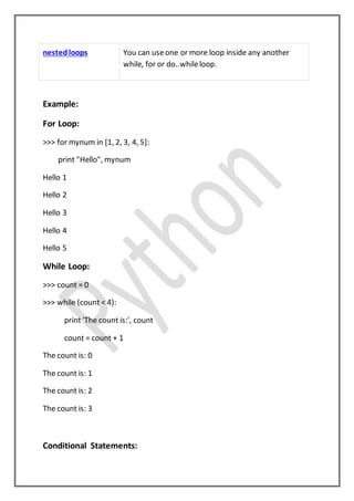 nestedloops You can useone or more loop inside any another
while, for or do..whileloop.
Example:
For Loop:
>>> for mynum in [1, 2, 3, 4, 5]:
print "Hello", mynum
Hello 1
Hello 2
Hello 3
Hello 4
Hello 5
While Loop:
>>> count = 0
>>> while (count < 4):
print 'The count is:', count
count = count + 1
The count is: 0
The count is: 1
The count is: 2
The count is: 3
Conditional Statements:
 