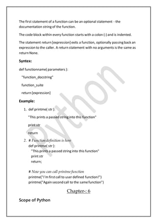 The first statement of a function can be an optional statement - the
documentation string of the function.
The code block within every function starts with a colon (:) and is indented.
The statement return [expression] exits a function, optionally passing back an
expression to the caller. A return statement with no arguments is the same as
return None.
Syntex:
def functionname( parameters ):
"function_docstring"
function_suite
return [expression]
Example:
1. def printme( str ):
"This prints a passed string into this function"
print str
return
2. # Function definition is here
def printme( str ):
"This prints a passed string into this function"
print str
return;
# Now you can call printme function
printme("I'mfirstcall to user defined function!")
printme("Again second call to the samefunction")
Chapter-: 6
Scope of Python
 