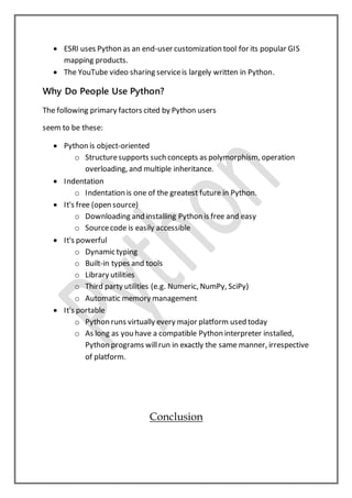  ESRI uses Python as an end-user customization tool for its popular GIS
mapping products.
 The YouTube video sharing serviceis largely written in Python.
Why Do People Use Python?
The following primary factors cited by Python users
seem to be these:
 Python is object-oriented
o Structuresupports such concepts as polymorphism, operation
overloading, and multiple inheritance.
 Indentation
o Indentation is one of the greatest future in Python.
 It's free (open source)
o Downloading and installing Python is free and easy
o Sourcecode is easily accessible
 It's powerful
o Dynamic typing
o Built-in types and tools
o Library utilities
o Third party utilities (e.g. Numeric, NumPy, SciPy)
o Automatic memory management
 It's portable
o Python runs virtually every major platform used today
o As long as you have a compatible Python interpreter installed,
Python programs willrun in exactly the same manner, irrespective
of platform.
Conclusion
 