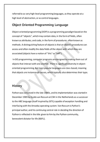referred to as very high-level programming languages, as they operate at a
high level of abstraction, or as control languages.
Object Oriented Programming Language
Object-oriented programming (OOP) is a programming paradigm based on the
concept of "objects", which may contain data, in the formof fields, often
known as attributes; and code, in the form of procedures, often known as
methods. A distinguishing feature of objects is that an object's procedures can
access and often modify the data fields of the object with which they are
associated (objects have a notion of "this" or "self").
In OO programming, computer programs aredesigned by making them out of
objects that interact with one another. There is significantdiversity in object-
oriented programming, butmost popular languages are class-based, meaning
that objects are instances of classes, which typically also determines their type.
History
Python was conceived in the late 1980s, and its implementation was started in
December 1989 by Guido van Rossumat CWI in the Netherlands as a successor
to the ABC language (itself inspired by SETL) capable of exception handling and
interfacing with the Amoeba operating system. Van Rossumis Python's
principal author, and his continuing central role in deciding the direction of
Python is reflected in the title given to him by the Python community,
benevolent dictator for life (BDFL).
 