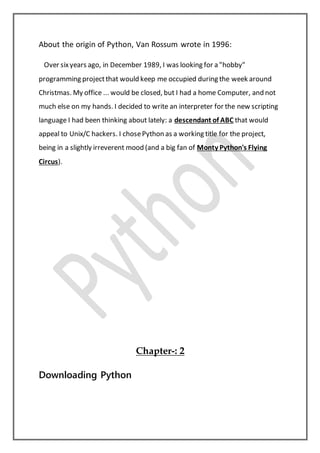 About the origin of Python, Van Rossum wrote in 1996:
Over sixyears ago, in December 1989, I was looking for a "hobby"
programming projectthat would keep me occupied during the week around
Christmas. My office ... would be closed, but I had a home Computer, and not
much else on my hands. I decided to write an interpreter for the new scripting
language I had been thinking about lately: a descendant of ABC that would
appeal to Unix/C hackers. I chosePython as a working title for the project,
being in a slightly irreverent mood (and a big fan of Monty Python's Flying
Circus).
Chapter-: 2
Downloading Python
 
