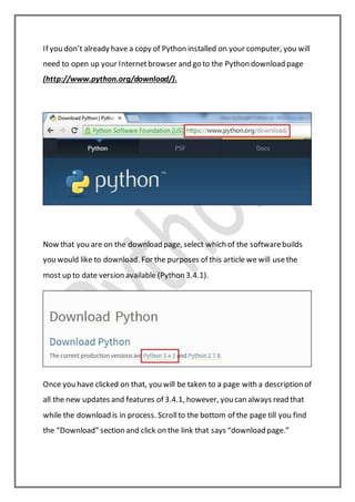 If you don’t already have a copy of Python installed on your computer, you will
need to open up your Internetbrowser and go to the Python download page
(http://www.python.org/download/).
Now that you are on the download page, select which of the softwarebuilds
you would like to download. For the purposes of this article we will usethe
most up to date version available (Python 3.4.1).
Once you have clicked on that, you will be taken to a page with a description of
all the new updates and features of 3.4.1, however, you can always read that
while the download is in process. Scrollto the bottom of the page till you find
the “Download” section and click on the link that says “download page.”
 