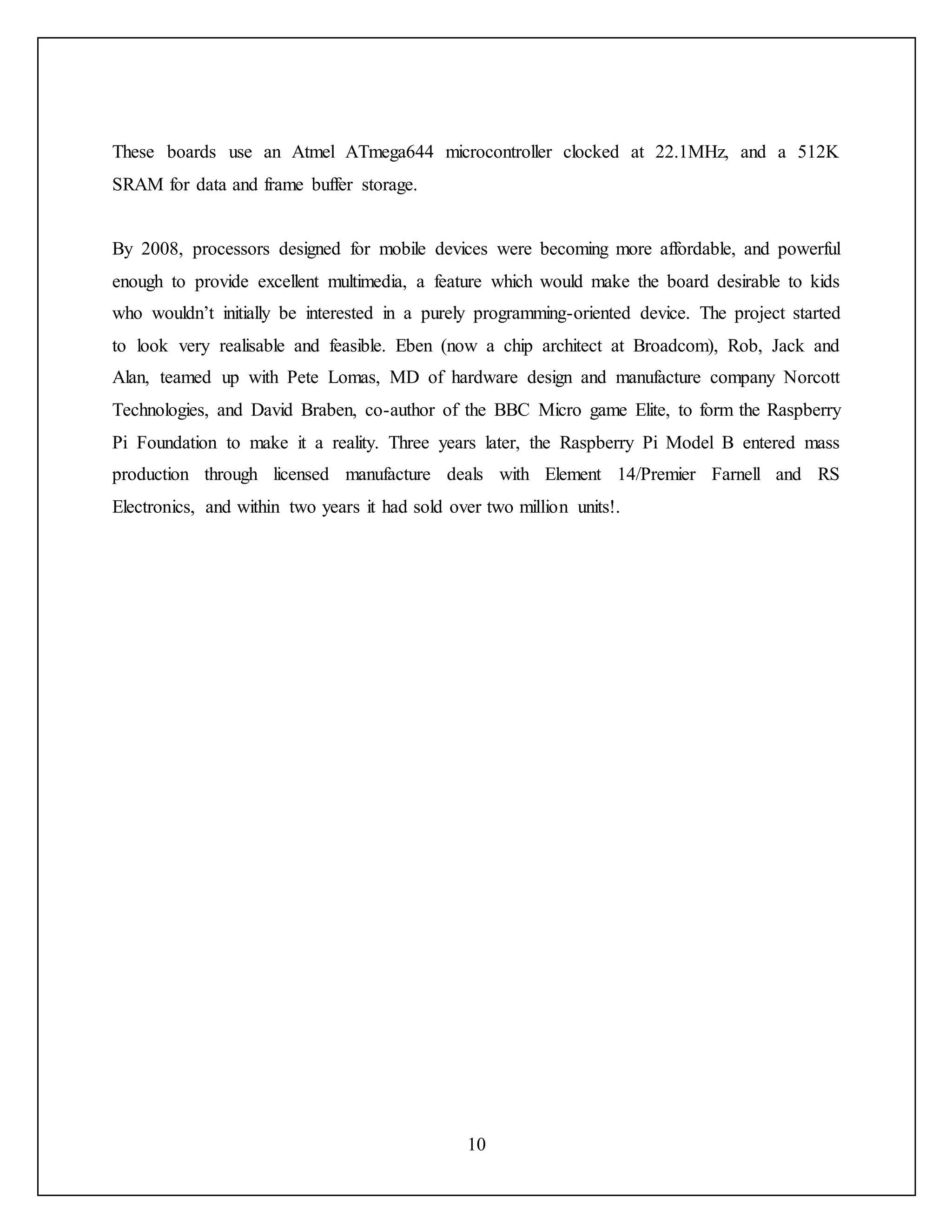 10
These boards use an Atmel ATmega644 microcontroller clocked at 22.1MHz, and a 512K
SRAM for data and frame buffer storage.
By 2008, processors designed for mobile devices were becoming more affordable, and powerful
enough to provide excellent multimedia, a feature which would make the board desirable to kids
who wouldn’t initially be interested in a purely programming-oriented device. The project started
to look very realisable and feasible. Eben (now a chip architect at Broadcom), Rob, Jack and
Alan, teamed up with Pete Lomas, MD of hardware design and manufacture company Norcott
Technologies, and David Braben, co-author of the BBC Micro game Elite, to form the Raspberry
Pi Foundation to make it a reality. Three years later, the Raspberry Pi Model B entered mass
production through licensed manufacture deals with Element 14/Premier Farnell and RS
Electronics, and within two years it had sold over two million units!.
 