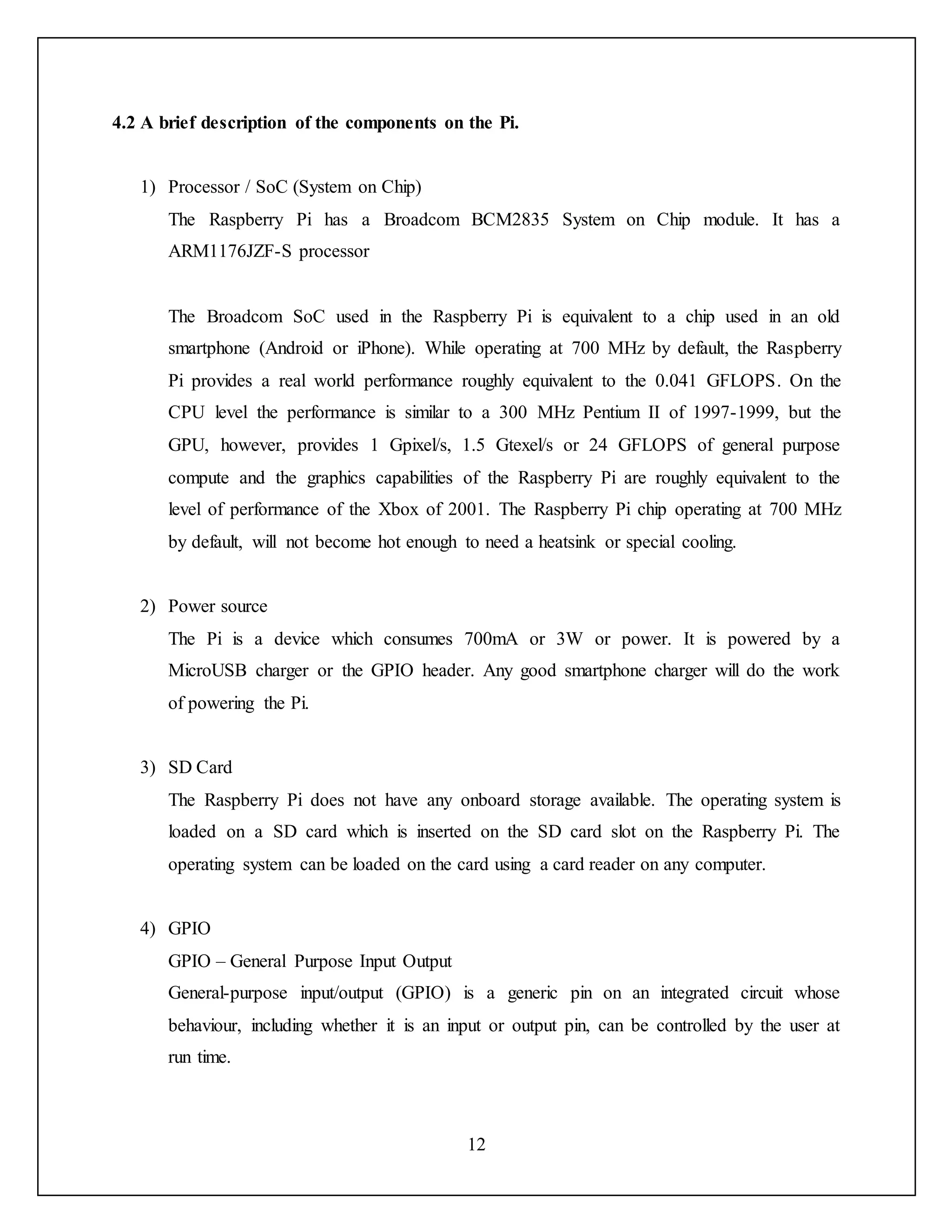 12
4.2 A brief description of the components on the Pi.
1) Processor / SoC (System on Chip)
The Raspberry Pi has a Broadcom BCM2835 System on Chip module. It has a
ARM1176JZF-S processor
The Broadcom SoC used in the Raspberry Pi is equivalent to a chip used in an old
smartphone (Android or iPhone). While operating at 700 MHz by default, the Raspberry
Pi provides a real world performance roughly equivalent to the 0.041 GFLOPS. On the
CPU level the performance is similar to a 300 MHz Pentium II of 1997-1999, but the
GPU, however, provides 1 Gpixel/s, 1.5 Gtexel/s or 24 GFLOPS of general purpose
compute and the graphics capabilities of the Raspberry Pi are roughly equivalent to the
level of performance of the Xbox of 2001. The Raspberry Pi chip operating at 700 MHz
by default, will not become hot enough to need a heatsink or special cooling.
2) Power source
The Pi is a device which consumes 700mA or 3W or power. It is powered by a
MicroUSB charger or the GPIO header. Any good smartphone charger will do the work
of powering the Pi.
3) SD Card
The Raspberry Pi does not have any onboard storage available. The operating system is
loaded on a SD card which is inserted on the SD card slot on the Raspberry Pi. The
operating system can be loaded on the card using a card reader on any computer.
4) GPIO
GPIO – General Purpose Input Output
General-purpose input/output (GPIO) is a generic pin on an integrated circuit whose
behaviour, including whether it is an input or output pin, can be controlled by the user at
run time.
 