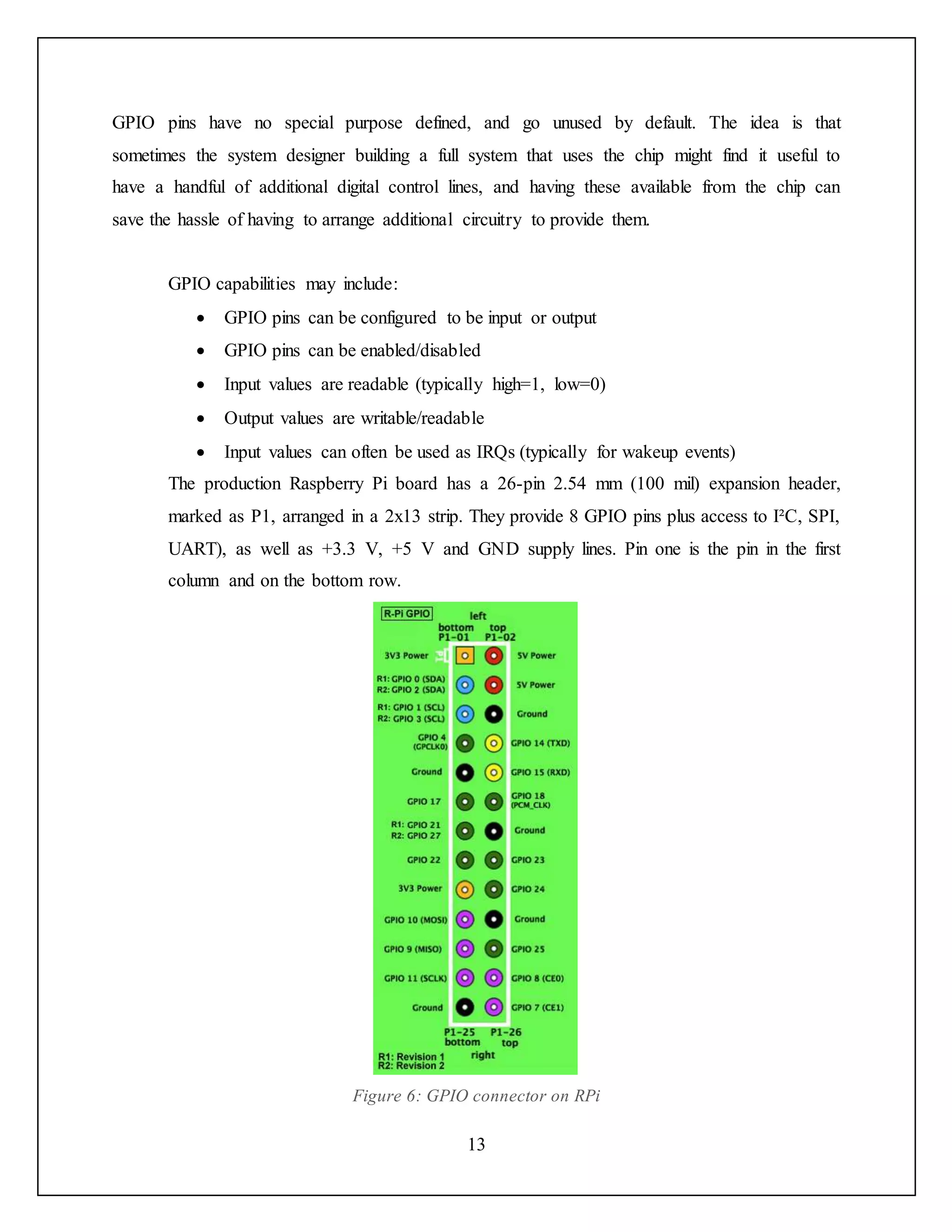 13
GPIO pins have no special purpose defined, and go unused by default. The idea is that
sometimes the system designer building a full system that uses the chip might find it useful to
have a handful of additional digital control lines, and having these available from the chip can
save the hassle of having to arrange additional circuitry to provide them.
GPIO capabilities may include:
 GPIO pins can be configured to be input or output
 GPIO pins can be enabled/disabled
 Input values are readable (typically high=1, low=0)
 Output values are writable/readable
 Input values can often be used as IRQs (typically for wakeup events)
The production Raspberry Pi board has a 26-pin 2.54 mm (100 mil) expansion header,
marked as P1, arranged in a 2x13 strip. They provide 8 GPIO pins plus access to I²C, SPI,
UART), as well as +3.3 V, +5 V and GND supply lines. Pin one is the pin in the first
column and on the bottom row.
Figure 6: GPIO connector on RPi
 