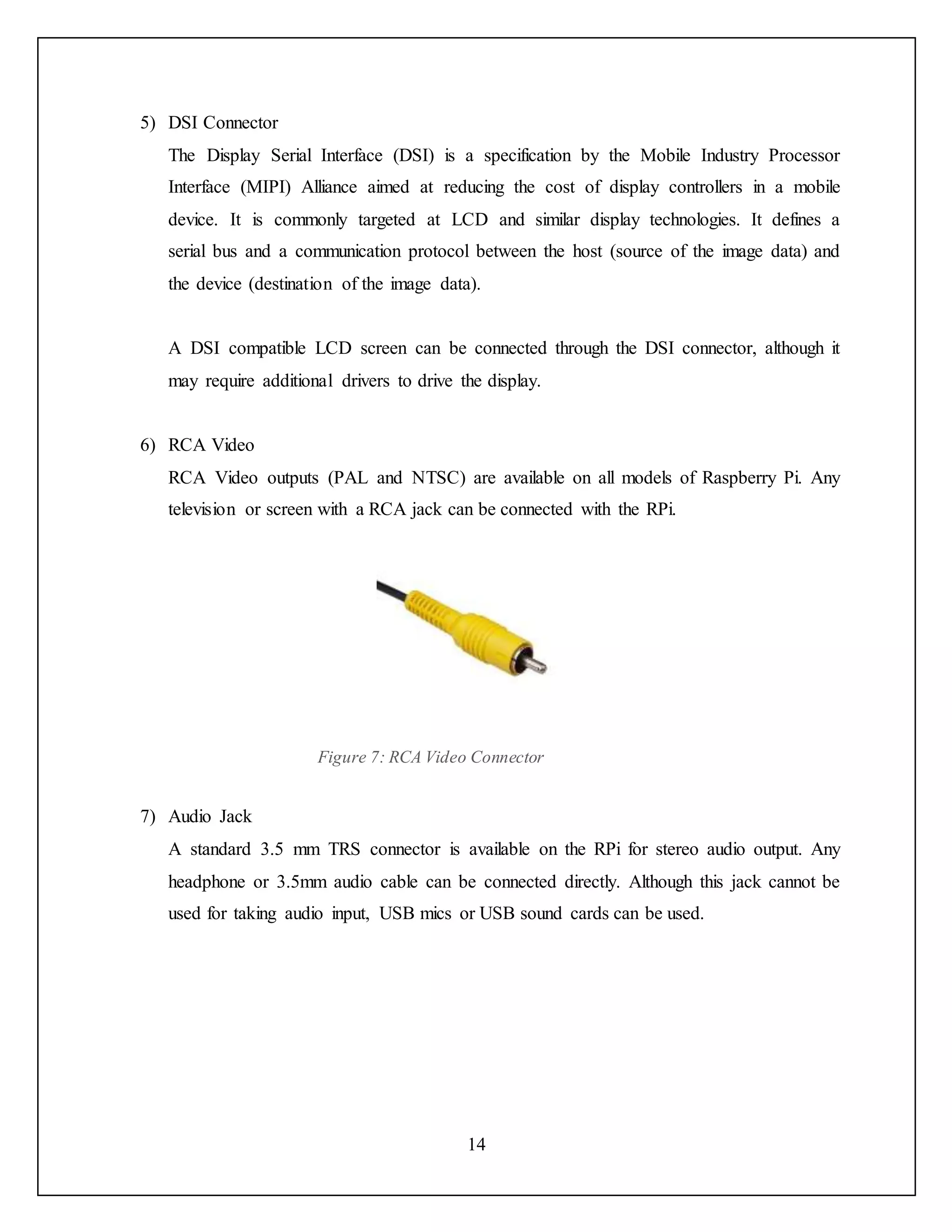 14
5) DSI Connector
The Display Serial Interface (DSI) is a specification by the Mobile Industry Processor
Interface (MIPI) Alliance aimed at reducing the cost of display controllers in a mobile
device. It is commonly targeted at LCD and similar display technologies. It defines a
serial bus and a communication protocol between the host (source of the image data) and
the device (destination of the image data).
A DSI compatible LCD screen can be connected through the DSI connector, although it
may require additional drivers to drive the display.
6) RCA Video
RCA Video outputs (PAL and NTSC) are available on all models of Raspberry Pi. Any
television or screen with a RCA jack can be connected with the RPi.
Figure 7: RCA Video Connector
7) Audio Jack
A standard 3.5 mm TRS connector is available on the RPi for stereo audio output. Any
headphone or 3.5mm audio cable can be connected directly. Although this jack cannot be
used for taking audio input, USB mics or USB sound cards can be used.
 