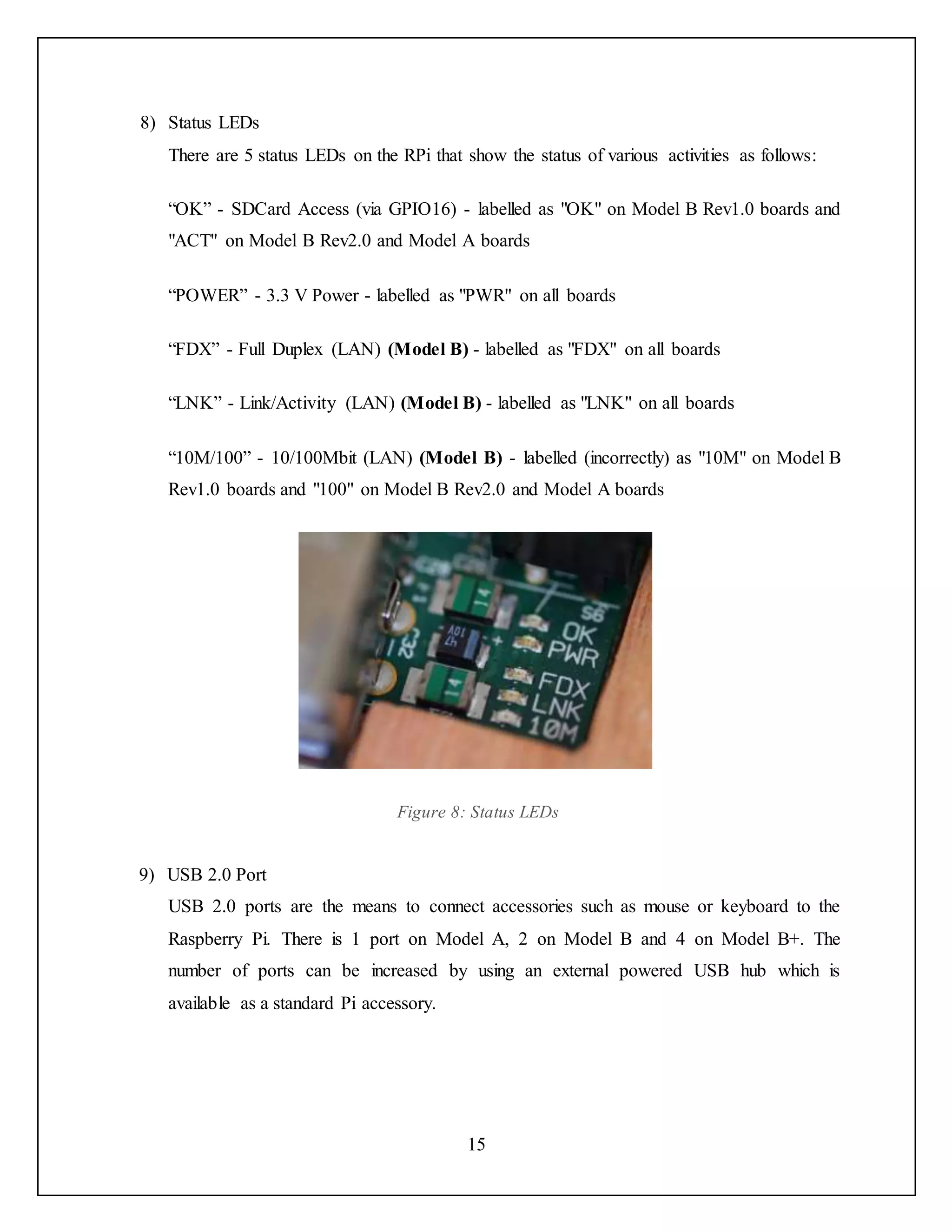 15
8) Status LEDs
There are 5 status LEDs on the RPi that show the status of various activities as follows:
“OK” - SDCard Access (via GPIO16) - labelled as "OK" on Model B Rev1.0 boards and
"ACT" on Model B Rev2.0 and Model A boards
“POWER” - 3.3 V Power - labelled as "PWR" on all boards
“FDX” - Full Duplex (LAN) (Model B) - labelled as "FDX" on all boards
“LNK” - Link/Activity (LAN) (Model B) - labelled as "LNK" on all boards
“10M/100” - 10/100Mbit (LAN) (Model B) - labelled (incorrectly) as "10M" on Model B
Rev1.0 boards and "100" on Model B Rev2.0 and Model A boards
Figure 8: Status LEDs
9) USB 2.0 Port
USB 2.0 ports are the means to connect accessories such as mouse or keyboard to the
Raspberry Pi. There is 1 port on Model A, 2 on Model B and 4 on Model B+. The
number of ports can be increased by using an external powered USB hub which is
available as a standard Pi accessory.
 