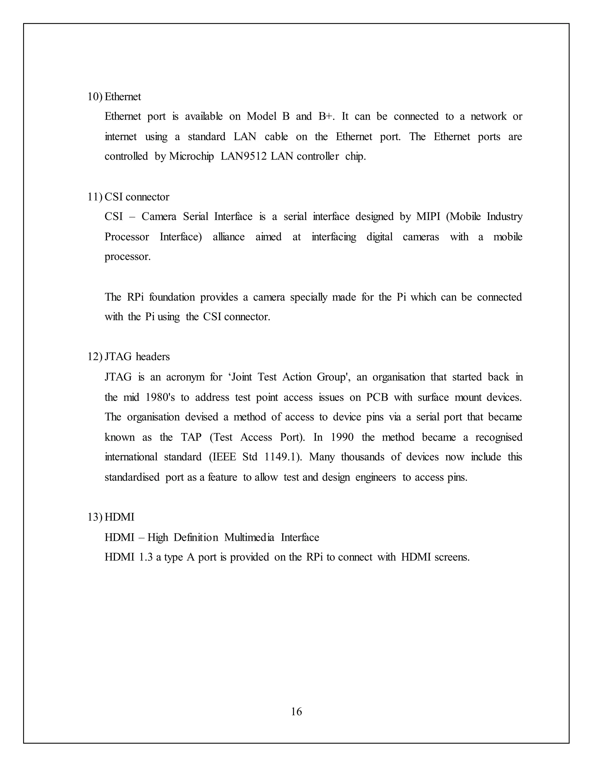 16
10) Ethernet
Ethernet port is available on Model B and B+. It can be connected to a network or
internet using a standard LAN cable on the Ethernet port. The Ethernet ports are
controlled by Microchip LAN9512 LAN controller chip.
11) CSI connector
CSI – Camera Serial Interface is a serial interface designed by MIPI (Mobile Industry
Processor Interface) alliance aimed at interfacing digital cameras with a mobile
processor.
The RPi foundation provides a camera specially made for the Pi which can be connected
with the Pi using the CSI connector.
12) JTAG headers
JTAG is an acronym for ‘Joint Test Action Group', an organisation that started back in
the mid 1980's to address test point access issues on PCB with surface mount devices.
The organisation devised a method of access to device pins via a serial port that became
known as the TAP (Test Access Port). In 1990 the method became a recognised
international standard (IEEE Std 1149.1). Many thousands of devices now include this
standardised port as a feature to allow test and design engineers to access pins.
13) HDMI
HDMI – High Definition Multimedia Interface
HDMI 1.3 a type A port is provided on the RPi to connect with HDMI screens.
 