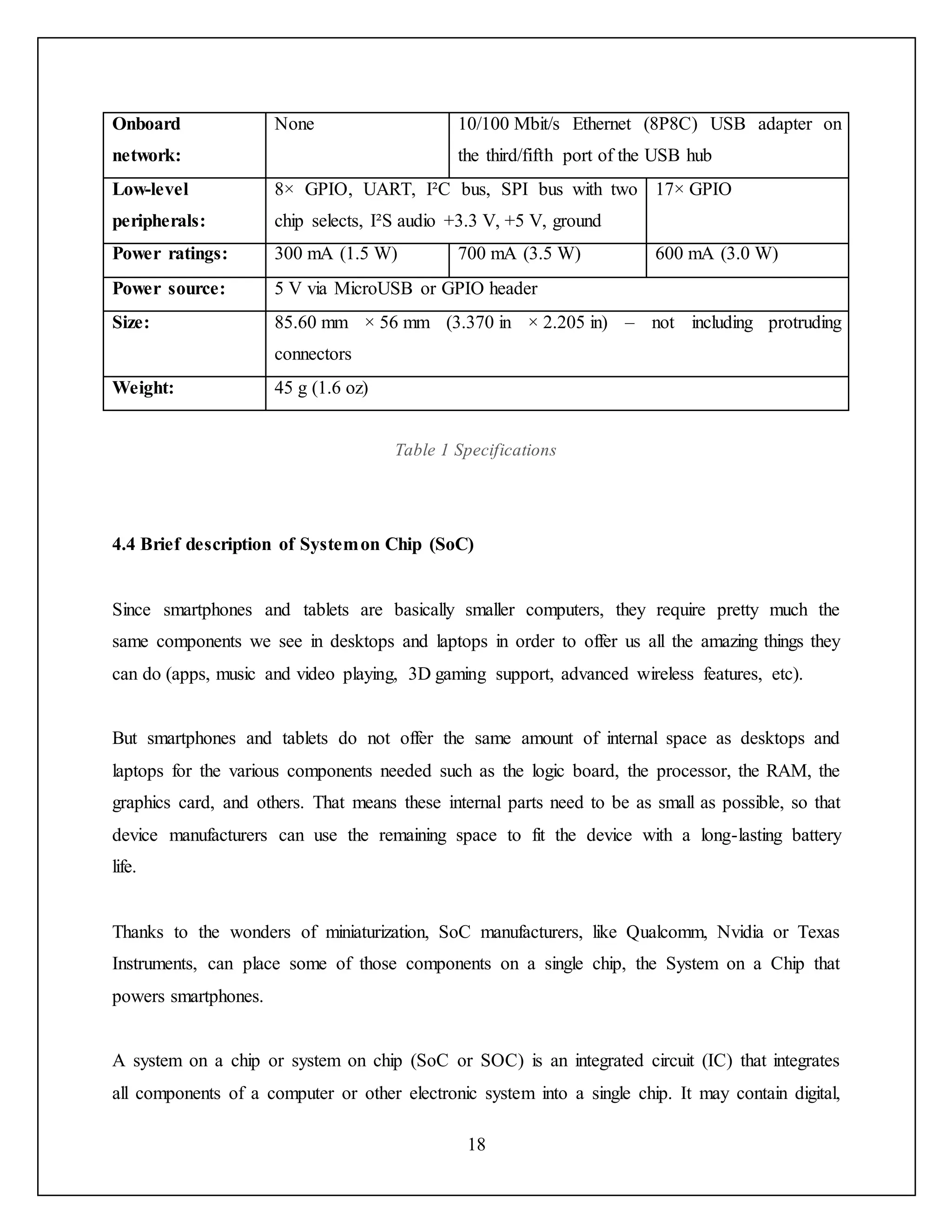 18
Onboard
network:
None 10/100 Mbit/s Ethernet (8P8C) USB adapter on
the third/fifth port of the USB hub
Low-level
peripherals:
8× GPIO, UART, I²C bus, SPI bus with two
chip selects, I²S audio +3.3 V, +5 V, ground
17× GPIO
Power ratings: 300 mA (1.5 W) 700 mA (3.5 W) 600 mA (3.0 W)
Power source: 5 V via MicroUSB or GPIO header
Size: 85.60 mm × 56 mm (3.370 in × 2.205 in) – not including protruding
connectors
Weight: 45 g (1.6 oz)
Table 1 Specifications
4.4 Brief description of Systemon Chip (SoC)
Since smartphones and tablets are basically smaller computers, they require pretty much the
same components we see in desktops and laptops in order to offer us all the amazing things they
can do (apps, music and video playing, 3D gaming support, advanced wireless features, etc).
But smartphones and tablets do not offer the same amount of internal space as desktops and
laptops for the various components needed such as the logic board, the processor, the RAM, the
graphics card, and others. That means these internal parts need to be as small as possible, so that
device manufacturers can use the remaining space to fit the device with a long-lasting battery
life.
Thanks to the wonders of miniaturization, SoC manufacturers, like Qualcomm, Nvidia or Texas
Instruments, can place some of those components on a single chip, the System on a Chip that
powers smartphones.
A system on a chip or system on chip (SoC or SOC) is an integrated circuit (IC) that integrates
all components of a computer or other electronic system into a single chip. It may contain digital,
 