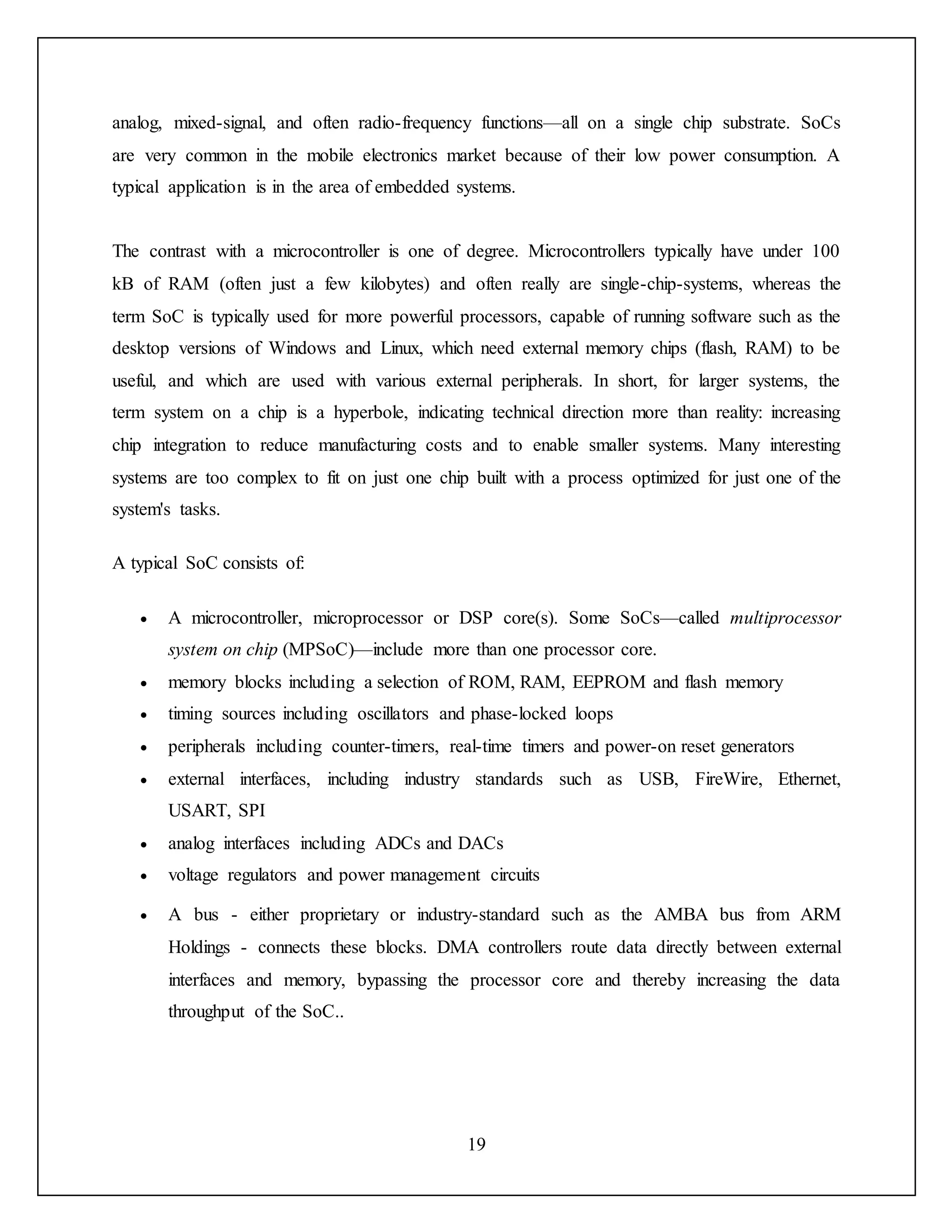 19
analog, mixed-signal, and often radio-frequency functions—all on a single chip substrate. SoCs
are very common in the mobile electronics market because of their low power consumption. A
typical application is in the area of embedded systems.
The contrast with a microcontroller is one of degree. Microcontrollers typically have under 100
kB of RAM (often just a few kilobytes) and often really are single-chip-systems, whereas the
term SoC is typically used for more powerful processors, capable of running software such as the
desktop versions of Windows and Linux, which need external memory chips (flash, RAM) to be
useful, and which are used with various external peripherals. In short, for larger systems, the
term system on a chip is a hyperbole, indicating technical direction more than reality: increasing
chip integration to reduce manufacturing costs and to enable smaller systems. Many interesting
systems are too complex to fit on just one chip built with a process optimized for just one of the
system's tasks.
A typical SoC consists of:
 A microcontroller, microprocessor or DSP core(s). Some SoCs—called multiprocessor
system on chip (MPSoC)—include more than one processor core.
 memory blocks including a selection of ROM, RAM, EEPROM and flash memory
 timing sources including oscillators and phase-locked loops
 peripherals including counter-timers, real-time timers and power-on reset generators
 external interfaces, including industry standards such as USB, FireWire, Ethernet,
USART, SPI
 analog interfaces including ADCs and DACs
 voltage regulators and power management circuits
 A bus - either proprietary or industry-standard such as the AMBA bus from ARM
Holdings - connects these blocks. DMA controllers route data directly between external
interfaces and memory, bypassing the processor core and thereby increasing the data
throughput of the SoC..
 