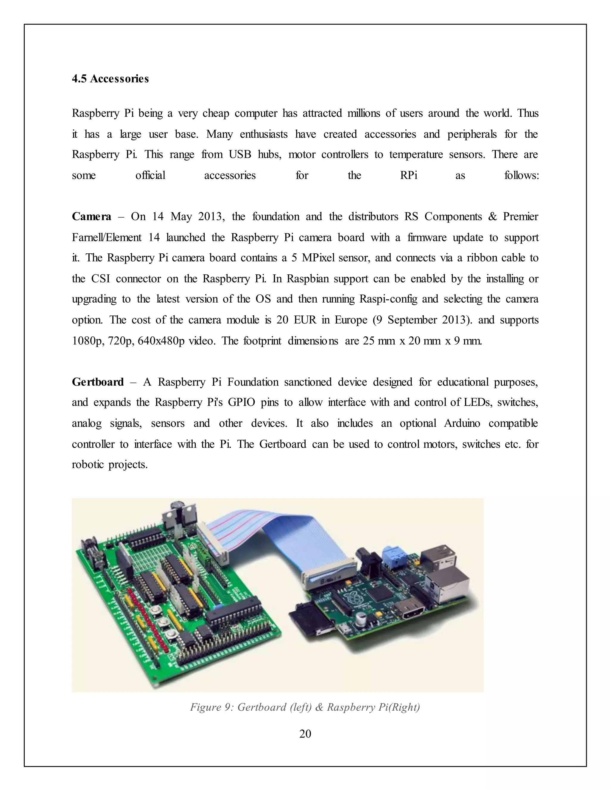 20
4.5 Accessories
Raspberry Pi being a very cheap computer has attracted millions of users around the world. Thus
it has a large user base. Many enthusiasts have created accessories and peripherals for the
Raspberry Pi. This range from USB hubs, motor controllers to temperature sensors. There are
some official accessories for the RPi as follows:
Camera – On 14 May 2013, the foundation and the distributors RS Components & Premier
Farnell/Element 14 launched the Raspberry Pi camera board with a firmware update to support
it. The Raspberry Pi camera board contains a 5 MPixel sensor, and connects via a ribbon cable to
the CSI connector on the Raspberry Pi. In Raspbian support can be enabled by the installing or
upgrading to the latest version of the OS and then running Raspi-config and selecting the camera
option. The cost of the camera module is 20 EUR in Europe (9 September 2013). and supports
1080p, 720p, 640x480p video. The footprint dimensions are 25 mm x 20 mm x 9 mm.
Gertboard – A Raspberry Pi Foundation sanctioned device designed for educational purposes,
and expands the Raspberry Pi's GPIO pins to allow interface with and control of LEDs, switches,
analog signals, sensors and other devices. It also includes an optional Arduino compatible
controller to interface with the Pi. The Gertboard can be used to control motors, switches etc. for
robotic projects.
Figure 9: Gertboard (left) & Raspberry Pi(Right)
 