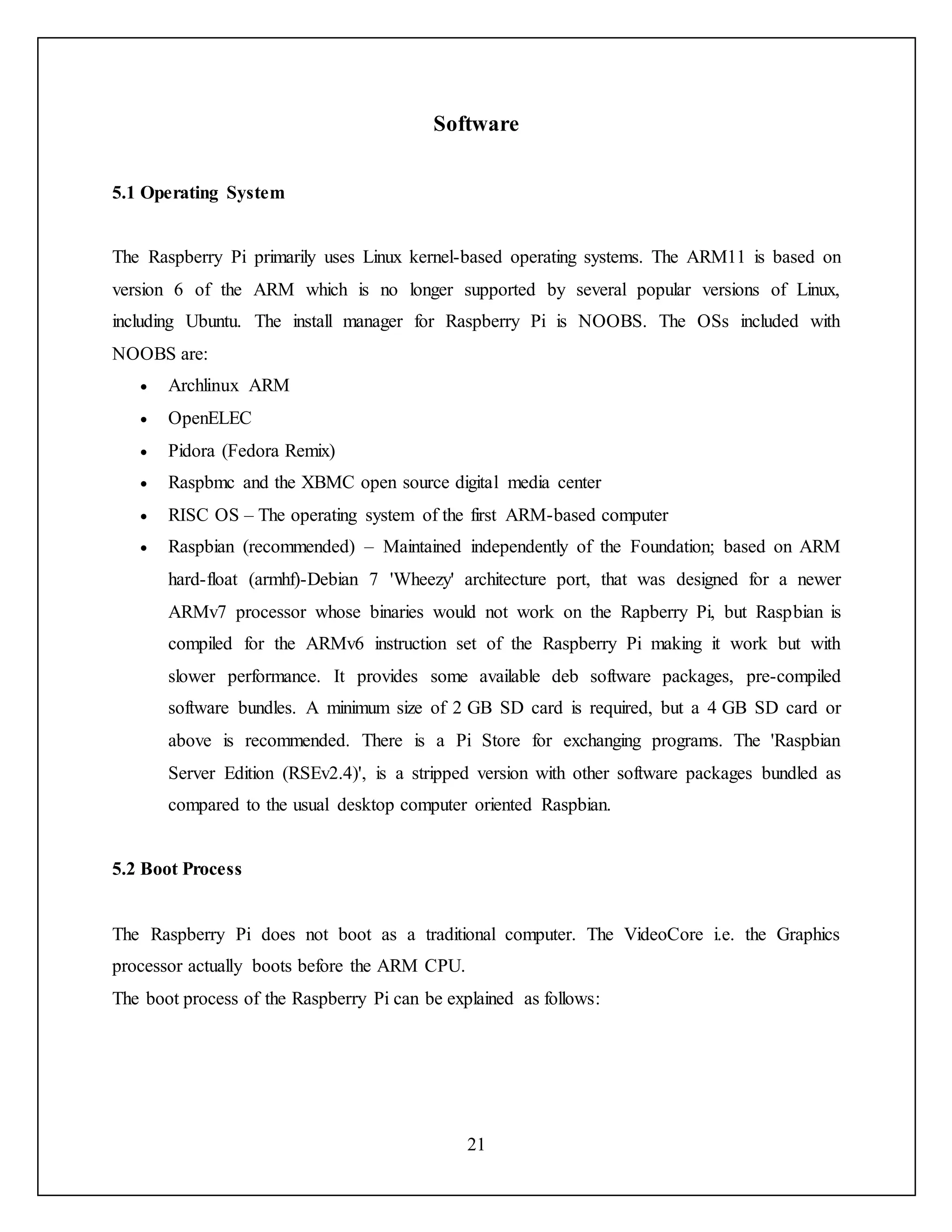 21
Software
5.1 Operating System
The Raspberry Pi primarily uses Linux kernel-based operating systems. The ARM11 is based on
version 6 of the ARM which is no longer supported by several popular versions of Linux,
including Ubuntu. The install manager for Raspberry Pi is NOOBS. The OSs included with
NOOBS are:
 Archlinux ARM
 OpenELEC
 Pidora (Fedora Remix)
 Raspbmc and the XBMC open source digital media center
 RISC OS – The operating system of the first ARM-based computer
 Raspbian (recommended) – Maintained independently of the Foundation; based on ARM
hard-float (armhf)-Debian 7 'Wheezy' architecture port, that was designed for a newer
ARMv7 processor whose binaries would not work on the Rapberry Pi, but Raspbian is
compiled for the ARMv6 instruction set of the Raspberry Pi making it work but with
slower performance. It provides some available deb software packages, pre-compiled
software bundles. A minimum size of 2 GB SD card is required, but a 4 GB SD card or
above is recommended. There is a Pi Store for exchanging programs. The 'Raspbian
Server Edition (RSEv2.4)', is a stripped version with other software packages bundled as
compared to the usual desktop computer oriented Raspbian.
5.2 Boot Process
The Raspberry Pi does not boot as a traditional computer. The VideoCore i.e. the Graphics
processor actually boots before the ARM CPU.
The boot process of the Raspberry Pi can be explained as follows:
 