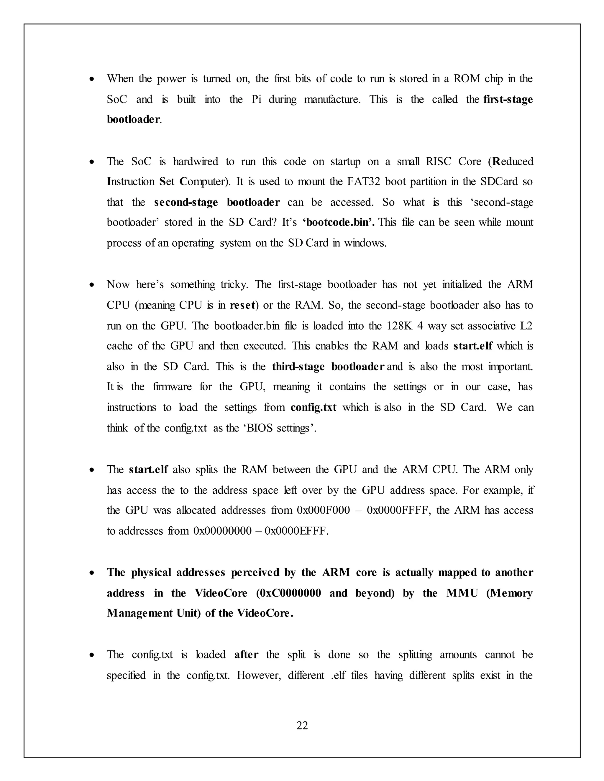22
 When the power is turned on, the first bits of code to run is stored in a ROM chip in the
SoC and is built into the Pi during manufacture. This is the called the first-stage
bootloader.
 The SoC is hardwired to run this code on startup on a small RISC Core (Reduced
Instruction Set Computer). It is used to mount the FAT32 boot partition in the SDCard so
that the second-stage bootloader can be accessed. So what is this ‘second-stage
bootloader’ stored in the SD Card? It’s ‘bootcode.bin’. This file can be seen while mount
process of an operating system on the SD Card in windows.
 Now here’s something tricky. The first-stage bootloader has not yet initialized the ARM
CPU (meaning CPU is in reset) or the RAM. So, the second-stage bootloader also has to
run on the GPU. The bootloader.bin file is loaded into the 128K 4 way set associative L2
cache of the GPU and then executed. This enables the RAM and loads start.elf which is
also in the SD Card. This is the third-stage bootloader and is also the most important.
It is the firmware for the GPU, meaning it contains the settings or in our case, has
instructions to load the settings from config.txt which is also in the SD Card. We can
think of the config.txt as the ‘BIOS settings’.
 The start.elf also splits the RAM between the GPU and the ARM CPU. The ARM only
has access the to the address space left over by the GPU address space. For example, if
the GPU was allocated addresses from 0x000F000 – 0x0000FFFF, the ARM has access
to addresses from 0x00000000 – 0x0000EFFF.
 The physical addresses perceived by the ARM core is actually mapped to another
address in the VideoCore (0xC0000000 and beyond) by the MMU (Memory
Management Unit) of the VideoCore.
 The config.txt is loaded after the split is done so the splitting amounts cannot be
specified in the config.txt. However, different .elf files having different splits exist in the
 