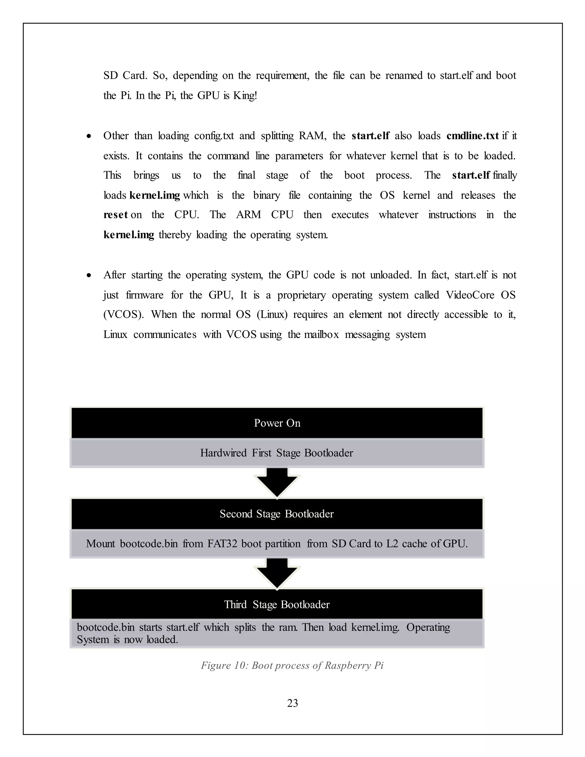 23
SD Card. So, depending on the requirement, the file can be renamed to start.elf and boot
the Pi. In the Pi, the GPU is King!
 Other than loading config.txt and splitting RAM, the start.elf also loads cmdline.txt if it
exists. It contains the command line parameters for whatever kernel that is to be loaded.
This brings us to the final stage of the boot process. The start.elf finally
loads kernel.img which is the binary file containing the OS kernel and releases the
reset on the CPU. The ARM CPU then executes whatever instructions in the
kernel.img thereby loading the operating system.
 After starting the operating system, the GPU code is not unloaded. In fact, start.elf is not
just firmware for the GPU, It is a proprietary operating system called VideoCore OS
(VCOS). When the normal OS (Linux) requires an element not directly accessible to it,
Linux communicates with VCOS using the mailbox messaging system
Figure 10: Boot process of Raspberry Pi
Third Stage Bootloader
bootcode.bin starts start.elf which splits the ram. Then load kernel.img. Operating
System is now loaded.
Second Stage Bootloader
Mount bootcode.bin from FAT32 boot partition from SD Card to L2 cache of GPU.
Power On
Hardwired First Stage Bootloader
 