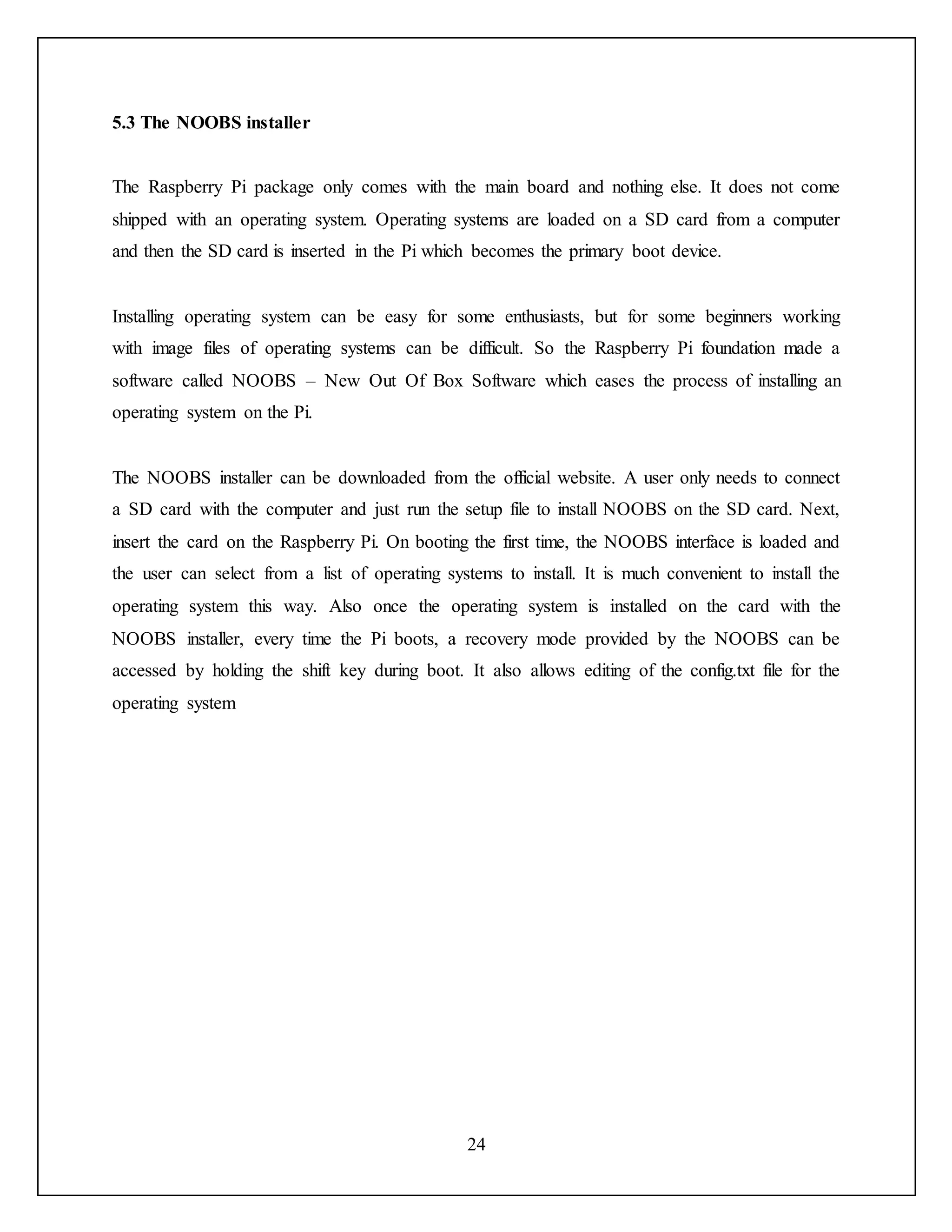24
5.3 The NOOBS installer
The Raspberry Pi package only comes with the main board and nothing else. It does not come
shipped with an operating system. Operating systems are loaded on a SD card from a computer
and then the SD card is inserted in the Pi which becomes the primary boot device.
Installing operating system can be easy for some enthusiasts, but for some beginners working
with image files of operating systems can be difficult. So the Raspberry Pi foundation made a
software called NOOBS – New Out Of Box Software which eases the process of installing an
operating system on the Pi.
The NOOBS installer can be downloaded from the official website. A user only needs to connect
a SD card with the computer and just run the setup file to install NOOBS on the SD card. Next,
insert the card on the Raspberry Pi. On booting the first time, the NOOBS interface is loaded and
the user can select from a list of operating systems to install. It is much convenient to install the
operating system this way. Also once the operating system is installed on the card with the
NOOBS installer, every time the Pi boots, a recovery mode provided by the NOOBS can be
accessed by holding the shift key during boot. It also allows editing of the config.txt file for the
operating system
 
