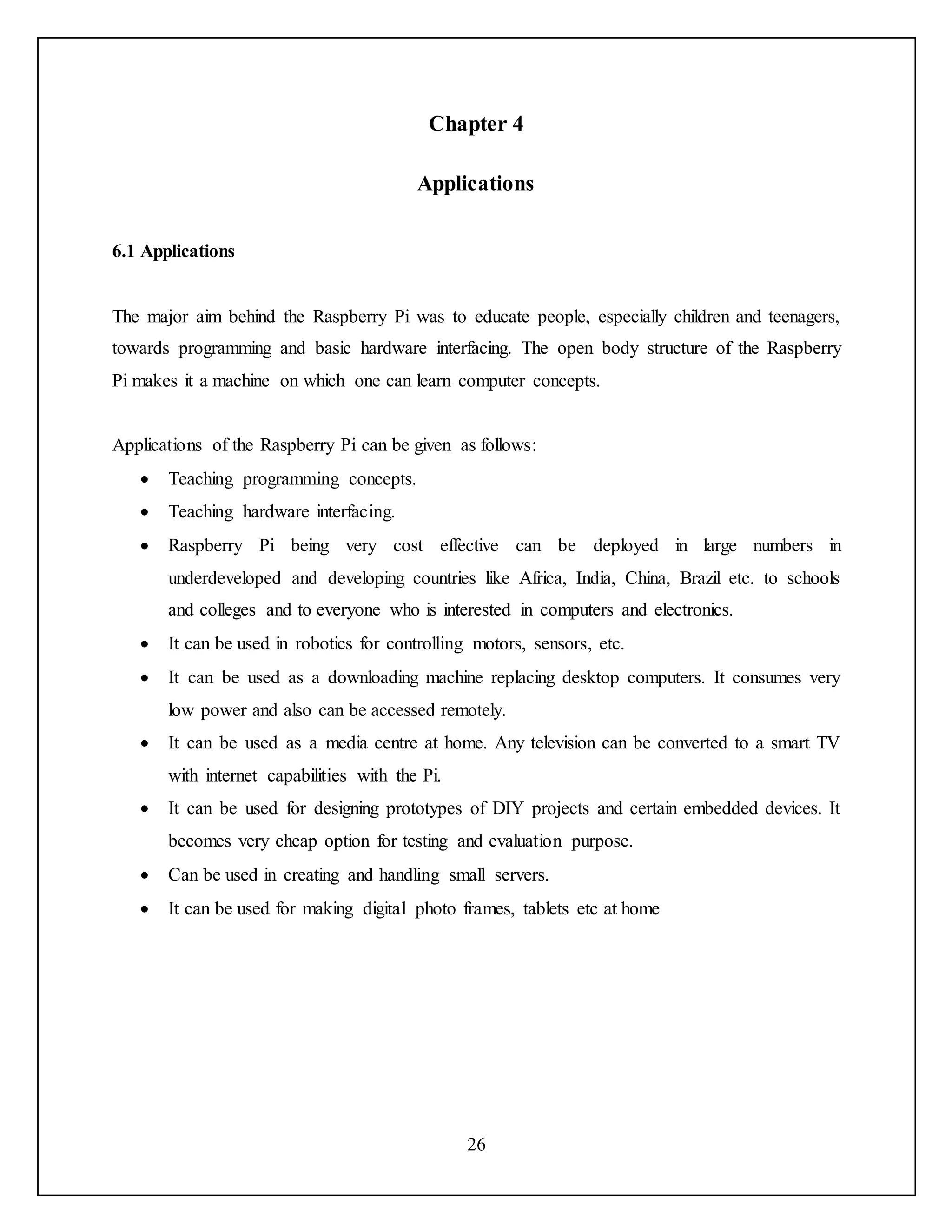 26
Chapter 4
Applications
6.1 Applications
The major aim behind the Raspberry Pi was to educate people, especially children and teenagers,
towards programming and basic hardware interfacing. The open body structure of the Raspberry
Pi makes it a machine on which one can learn computer concepts.
Applications of the Raspberry Pi can be given as follows:
 Teaching programming concepts.
 Teaching hardware interfacing.
 Raspberry Pi being very cost effective can be deployed in large numbers in
underdeveloped and developing countries like Africa, India, China, Brazil etc. to schools
and colleges and to everyone who is interested in computers and electronics.
 It can be used in robotics for controlling motors, sensors, etc.
 It can be used as a downloading machine replacing desktop computers. It consumes very
low power and also can be accessed remotely.
 It can be used as a media centre at home. Any television can be converted to a smart TV
with internet capabilities with the Pi.
 It can be used for designing prototypes of DIY projects and certain embedded devices. It
becomes very cheap option for testing and evaluation purpose.
 Can be used in creating and handling small servers.
 It can be used for making digital photo frames, tablets etc at home
 