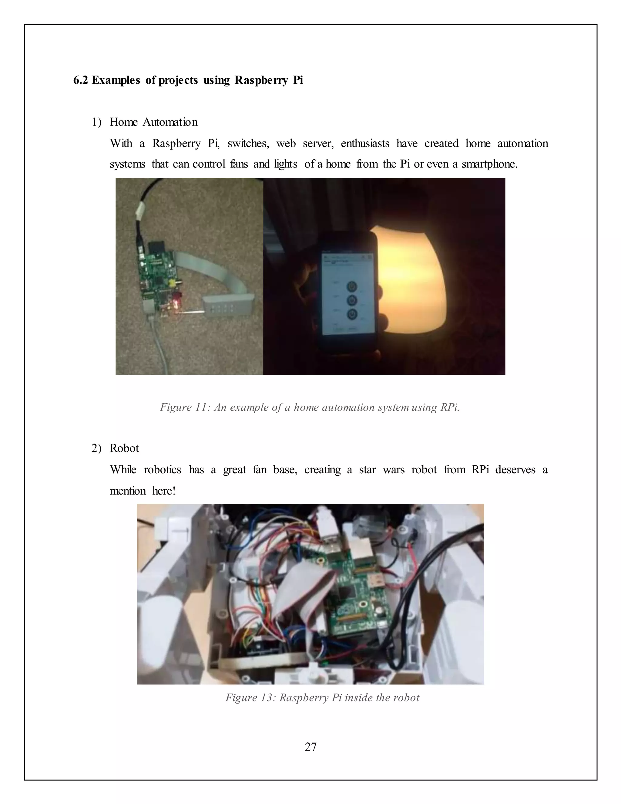 27
6.2 Examples of projects using Raspberry Pi
1) Home Automation
With a Raspberry Pi, switches, web server, enthusiasts have created home automation
systems that can control fans and lights of a home from the Pi or even a smartphone.
Figure 11: An example of a home automation system using RPi.
2) Robot
While robotics has a great fan base, creating a star wars robot from RPi deserves a
mention here!
Figure 13: Raspberry Pi inside the robot
 