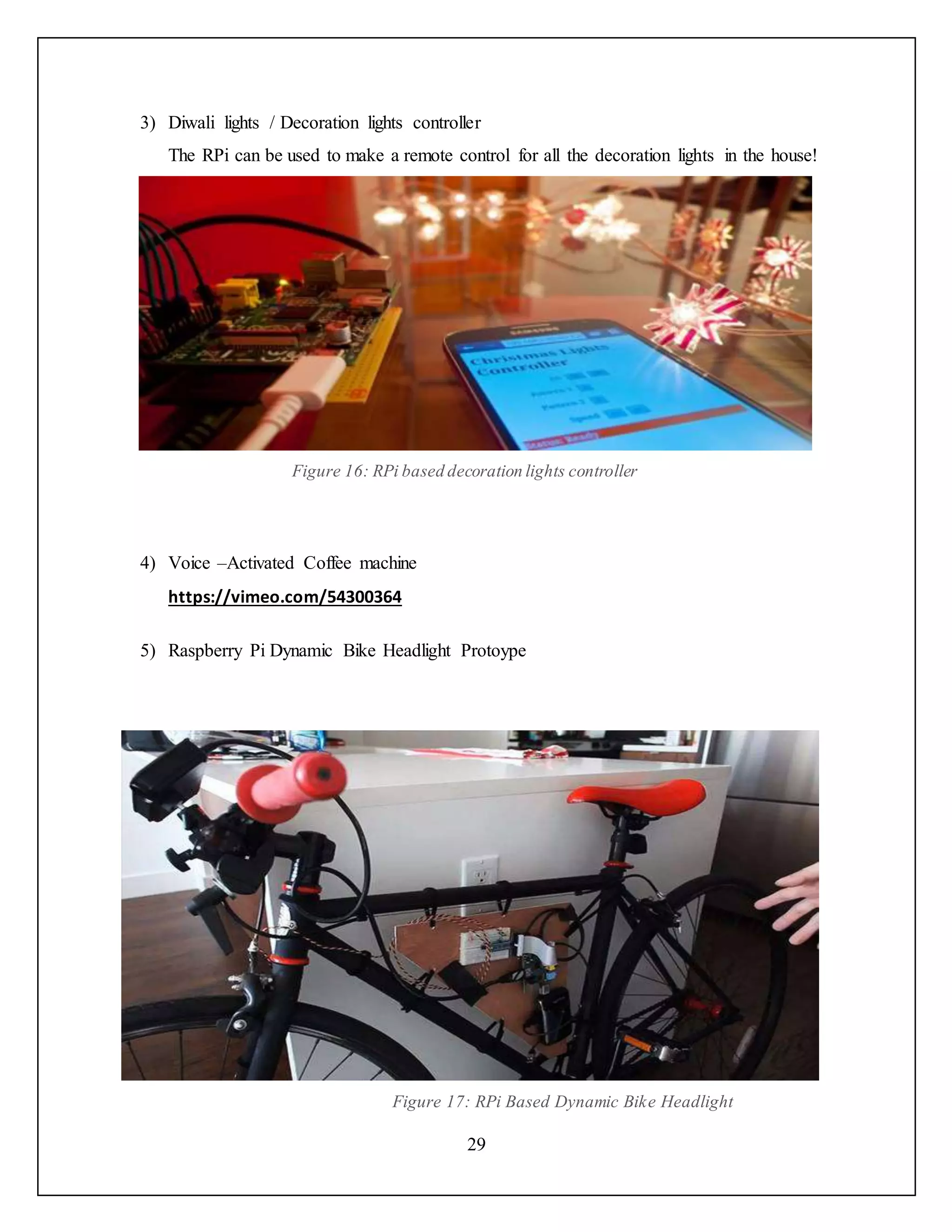 29
3) Diwali lights / Decoration lights controller
The RPi can be used to make a remote control for all the decoration lights in the house!
Figure 16: RPi based decoration lights controller
4) Voice –Activated Coffee machine
https://vimeo.com/54300364
5) Raspberry Pi Dynamic Bike Headlight Protoype
Figure 17: RPi Based Dynamic Bike Headlight
 