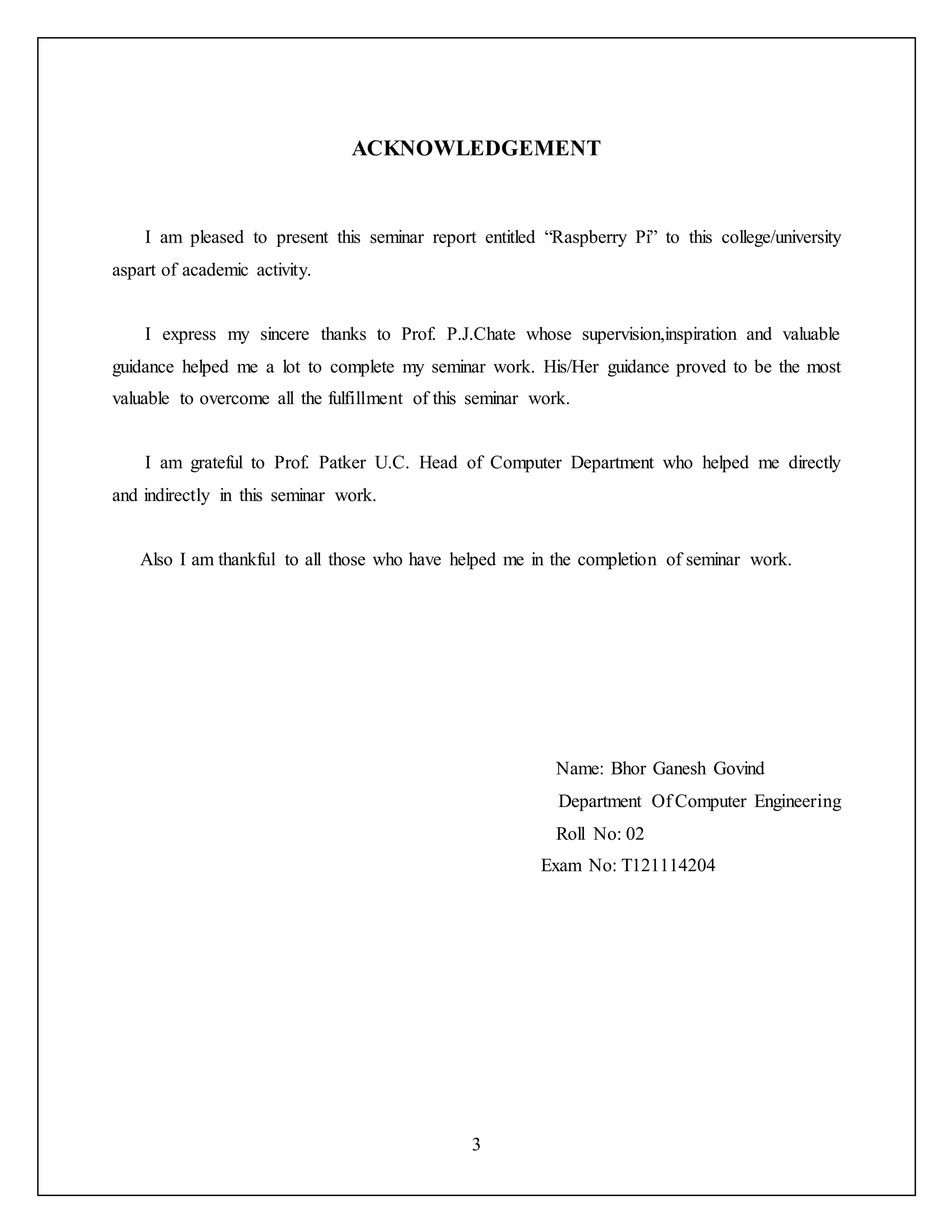 3
ACKNOWLEDGEMENT
I am pleased to present this seminar report entitled “Raspberry Pi” to this college/university
aspart of academic activity.
I express my sincere thanks to Prof. P.J.Chate whose supervision,inspiration and valuable
guidance helped me a lot to complete my seminar work. His/Her guidance proved to be the most
valuable to overcome all the fulfillment of this seminar work.
I am grateful to Prof. Patker U.C. Head of Computer Department who helped me directly
and indirectly in this seminar work.
Also I am thankful to all those who have helped me in the completion of seminar work.
Name: Bhor Ganesh Govind
Department Of Computer Engineering
Roll No: 02
Exam No: T121114204
 