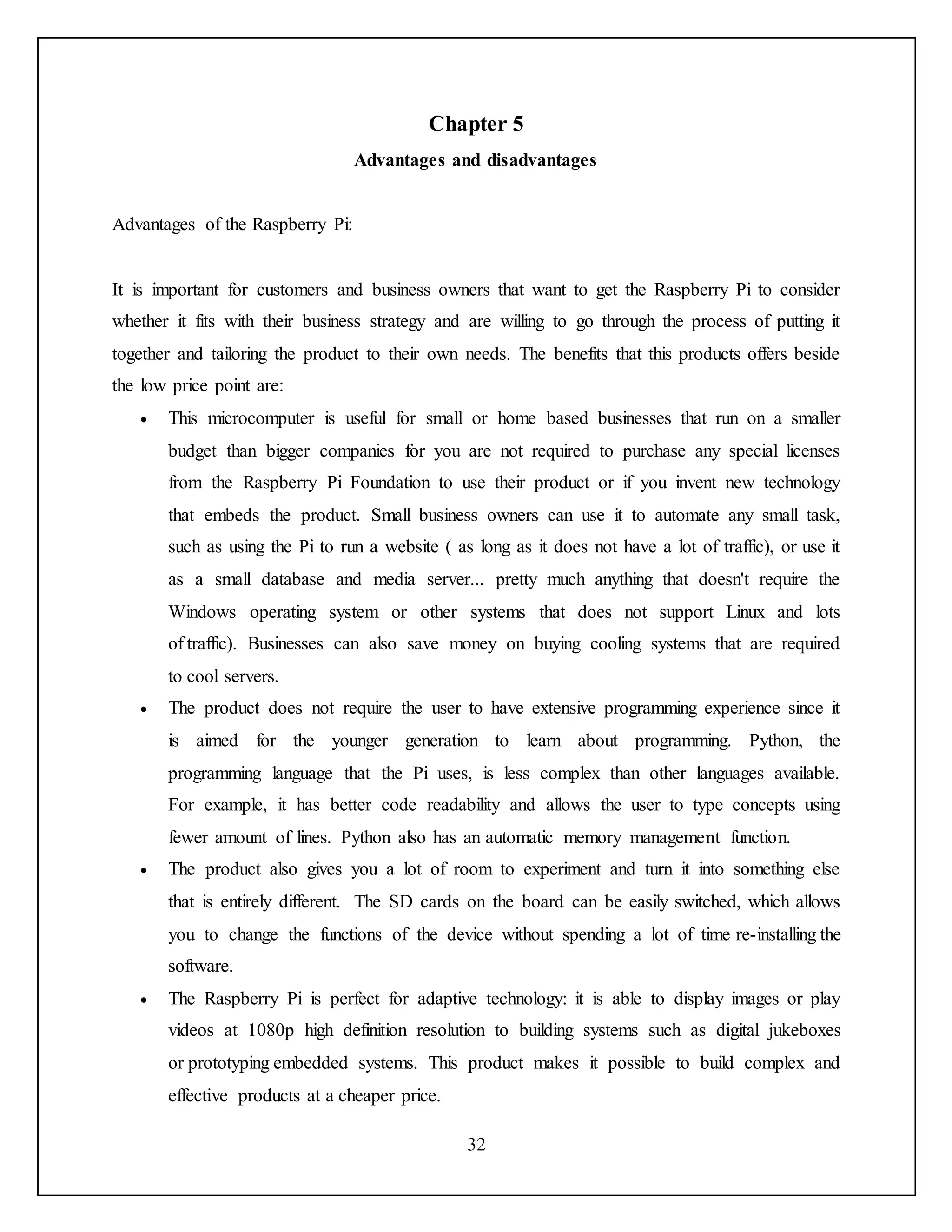32
Chapter 5
Advantages and disadvantages
Advantages of the Raspberry Pi:
It is important for customers and business owners that want to get the Raspberry Pi to consider
whether it fits with their business strategy and are willing to go through the process of putting it
together and tailoring the product to their own needs. The benefits that this products offers beside
the low price point are:
 This microcomputer is useful for small or home based businesses that run on a smaller
budget than bigger companies for you are not required to purchase any special licenses
from the Raspberry Pi Foundation to use their product or if you invent new technology
that embeds the product. Small business owners can use it to automate any small task,
such as using the Pi to run a website ( as long as it does not have a lot of traffic), or use it
as a small database and media server... pretty much anything that doesn't require the
Windows operating system or other systems that does not support Linux and lots
of traffic). Businesses can also save money on buying cooling systems that are required
to cool servers.
 The product does not require the user to have extensive programming experience since it
is aimed for the younger generation to learn about programming. Python, the
programming language that the Pi uses, is less complex than other languages available.
For example, it has better code readability and allows the user to type concepts using
fewer amount of lines. Python also has an automatic memory management function.
 The product also gives you a lot of room to experiment and turn it into something else
that is entirely different. The SD cards on the board can be easily switched, which allows
you to change the functions of the device without spending a lot of time re-installing the
software.
 The Raspberry Pi is perfect for adaptive technology: it is able to display images or play
videos at 1080p high definition resolution to building systems such as digital jukeboxes
or prototyping embedded systems. This product makes it possible to build complex and
effective products at a cheaper price.
 
